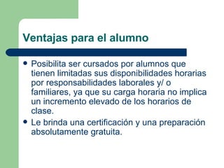 Ventajas para el alumno Posibilita ser cursados por alumnos que tienen limitadas sus disponibilidades horarias por responsabilidades laborales y/ o familiares, ya que su carga horaria no implica un incremento elevado de los horarios de clase.  Le brinda una certificación y una preparación absolutamente gratuita. 