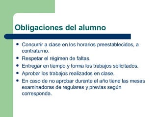Obligaciones del alumno Concurrir a clase en los horarios preestablecidos, a contraturno. Respetar el régimen de faltas.  Entregar en tiempo y forma los trabajos solicitados. Aprobar los trabajos realizados en clase. En caso de no aprobar durante el año tiene las mesas examinadoras de regulares y previas según corresponda. 