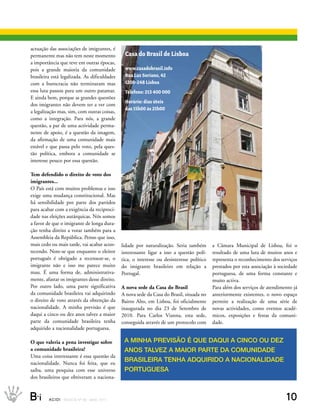 eNtrevIstA
actuação das associações de imigrantes, é
permanente mas não tem neste momento                 Casa do Brasil de Lisboa
a importância que teve em outras épocas,
pois a grande maioria da comunidade                  www.casadobrasil.info
brasileira está legalizada. As dificuldades          Rua Luz Soriano, 42
com a burocracia não terminaram mas                  1200-248 Lisboa
essa luta passou para um outro patamar.              Telefone: 213 400 000
E ainda bem, porque as grandes questões
                                                     Horário: dias úteis
dos imigrantes não devem ter a ver com
                                                     das 15h00 às 21h00
a legalização mas, sim, com outras coisas,
como a integração. Para nós, a grande
questão, a par de uma actividade perma-
nente de apoio, é a questão da imagem,
da afirmação de uma comunidade mais
estável e que passa pelo voto, pela ques-
tão política, embora a comunidade se
interesse pouco por essa questão.

Tem defendido o direito de voto dos
imigrantes...
O País está com muitos problemas e isso
exige uma mudança constitucional. Mas
há sensibilidade por parte dos partidos
para acabar com a exigência da reciproci-
dade nas eleições autárquicas. Nós somos
a favor de que o imigrante de longa dura-
ção tenha direito a votar também para a
Assembleia da República. Penso que isso,
mais cedo ou mais tarde, vai acabar acon-           lidade por naturalização. Seria também       a Câmara Municipal de Lisboa, foi o
tecendo. Note-se que enquanto o eleitor             interessante ligar a isso a questão polí-    resultado de uma luta de muitos anos e
português é obrigado a recensear-se, o              tica, o interesse ou desinteresse político   representa o reconhecimento dos serviços
imigrante não e isso me parece muito                do imigrante brasileiro em relação a         prestados por esta associação à sociedade
mau. É uma forma de, administrativa-                Portugal.                                    portuguesa, de uma forma constante e
mente, afastar os imigrantes desse direito.                                                      muito activa.
Por outro lado, uma parte significativa             A nova sede da Casa do Brasil                Para além dos serviços de atendimento já
da comunidade brasileira vai adquirindo             A nova sede da Casa do Brasil, situada no    anteriormente existentes, o novo espaço
o direito de voto através da obtenção da            Bairro Alto, em Lisboa, foi oficialmente     permite a realização de uma série de
nacionalidade. A minha previsão é que               inaugurada no dia 23 de Setembro de          novas actividades, como eventos acadé-
daqui a cinco ou dez anos talvez a maior            2010. Para Carlos Vianna, esta sede,         micos, exposições e festas da comuni-
parte da comunidade brasileira tenha                conseguida através de um protocolo com       dade.
adquirido a nacionalidade portuguesa.

O que valeria a pena investigar sobre                A MINHA PrevIsãO é que DAquI A CINCO Ou Dez
a comunidade brasileira?                             ANOs tAlvez A MAIOr PArte DA COMuNIDADe
Uma coisa interessante é essa questão da
nacionalidade. Nunca foi feita, que eu
                                                     brAsIleIrA teNHA ADquIrIDO A NACIONAlIDADe
saiba, uma pesquisa com esse universo                POrtuguesA
dos brasileiros que obtiveram a naciona-



B_i      ACIDI REV I S TA N º 9 0 M A I O 2 0 1 1                                                                                   10
 