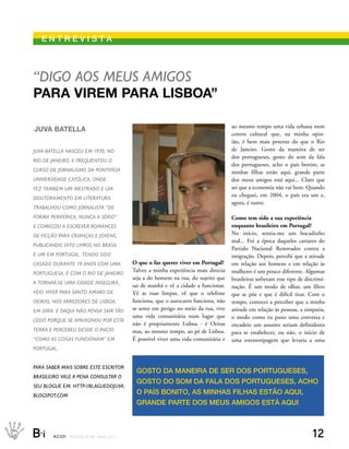 eNtrevIstA



“diGo aos meus amiGos
PArA virem PArA lisboA”

                                                                                            ao mesmo tempo uma vida urbana num
JuvA bAtellA
                                                                                            centro cultural que, na minha opin-
                                                                                            ião, é bem mais potente do que o Rio
juva Batella nasCeu em 1970, no                                                             de Janeiro. Gosto da maneira de ser
                                                                                            dos portugueses, gosto do som da fala
rio de janeiro, e frequentou o
                                                                                            dos portugueses, acho o país bonito, as
Curso de jornalismo da PontifíCia                                                           minhas filhas estão aqui, grande parte
universidade CatóliCa, onde                                                                 dos meus amigos está aqui... Claro que
fez tamBém um mestrado e um                                                                 sei que a economia não vai bem. Quando
                                                                                            eu cheguei, em 2004, o país era um e,
doutoramento em literatura.
                                                                                            agora, é outro.
traBalhou Como jornalista “de
forma PerifériCa, nunCa a sério”                                                            Como tem sido a sua experiência
e Começou a esCrever romanCes                                                               enquanto brasileiro em Portugal?
de fiCção Para Crianças e jovens,                                                           No início, sentia-me um bocadinho
                                                                                            mal... Foi a época daqueles cartazes do
PuBliCando oito livros no Brasil
                                                                                            Partido Nacional Renovador contra a
e um em PortuGal. tendo sido                                                                imigração. Depois, percebi que a atitude
Casado durante 19 anos Com uma                    O que o faz querer viver em Portugal?     em relação aos homens e em relação às
                                                  Talvez a minha experiência mais directa   mulheres é um pouco diferente. Algumas
PortuGuesa, e Com o rio de janeiro
                                                  seja a do homem na rua, do sujeito que    brasileiras sofreram esse tipo de discrimi-
a tornar-se uma Cidade inseGura,
                                                  sai de manhã e vê a cidade a funcionar.   nação. É um modo de olhar, um filtro
veio viver Para santo amaro de                    Vê as ruas limpas, vê que o telefone      que se põe e que é difícil tirar. Com o
oeiras, nos arredores de lisBoa,                  funciona, que o autocarro funciona, não   tempo, comecei a perceber que a minha
em 2004. e daqui não Pensa sair tão               se sente em perigo no meio da rua, vive   atitude em relação às pessoas, a simpatia,
                                                  uma vida comunitária num lugar que        o modo como eu puxo uma conversa e
Cedo Porque se aPaixonou Por esta
                                                  não é propriamente Lisboa - é Oeiras      encadeio um assunto seriam definidores
terra e PerCeBeu desde o iníCio                   mas, ao mesmo tempo, ao pé de Lisboa.     para se estabelecer, ou não, o início de
“Como as Coisas funCionam” em                     É possível viver uma vida comunitária e   uma estereotipagem que levaria a uma
PortuGal.


Para saBer mais soBre este esCritor
                                                   gOstO DA MANeIrA De ser DOs POrtugueses,
Brasileiro vale a Pena Consultar o
                                                   gOstO DO sOM DA FAlA DOs POrtugueses, ACHO
seu BloGue em: httP://BlaGuedojuva.
BloGsPot.Com
                                                   O PAís bONItO, As MINHAs FIlHAs estãO AquI,
                                                   grANDe PArte DOs Meus AMIgOs está AquI



B_i    ACIDI REV I S TA N º 9 0 M A I O 2 0 1 1                                                                                  12
 