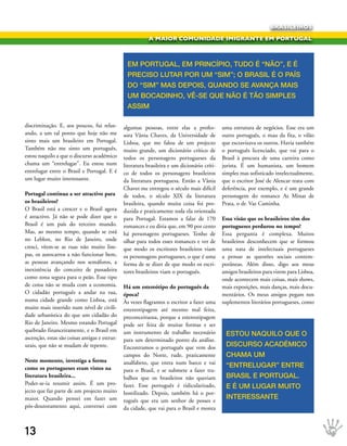 BRASILEIROS

                                                           A MAIOR COMUNIDADE IMIGRANTE EM PORTUGAL



                                                eM POrtugAl, eM PrINCíPIO, tuDO é “NãO”, e é
                                                PreCIsO lutAr POr uM “sIM”; O brAsIl é O PAís
                                                DO “sIM” MAs DePOIs, quANDO se AvANçA MAIs
                                                uM bOCADINHO, vê-se que NãO é tãO sIMPles
                                                AssIM

discriminação. E, aos poucos, fui relax-       algumas pessoas, entre elas a profes-          uma estrutura de negócios. Esse era um
ando, a um tal ponto que hoje não me           sora Vânia Chaves, da Universidade de          outro português, o mau da fita, o vilão
sinto mais um brasileiro em Portugal.          Lisboa, que me falou de um projecto            que escravizava os outros. Havia também
Também não me sinto um português,              muito grande, um dicionário crítico de         o português licenciado, que vai para o
estou naquilo a que o discurso académico       todos os personagens portugueses da            Brasil à procura de uma carreira como
chama um “entrelugar”. Eu estou num            literatura brasileira e um dicionário críti-   jurista. É um humanista, um homem
entrelugar entre o Brasil e Portugal. E é      co de todos os personagens brasileiros         simples mas sofisticado intelectualmente,
um lugar muito interessante.                   da literatura portuguesa. Então a Vânia        que o escritor José de Alencar trata com
                                               Chaves me entregou o século mais difícil       deferência, por exemplo, e é um grande
Portugal continua a ser atractivo para         de todos, o século XIX da literatura           personagem do romance As Minas de
os brasileiros?                                brasileira, quando muita coisa foi pro-        Prata, o dr. Vaz Caminha.
O Brasil está a crescer e o Brasil agora       duzida e praticamente toda ela orientada
é atractivo. Já não se pode dizer que o        para Portugal. Estamos a falar de 170          Essa visão que os brasileiros têm dos
Brasil é um país do terceiro mundo.            romances e eu diria que, em 90 por cento       portugueses perdurou no tempo?
Mas, ao mesmo tempo, quando se está            há personagens portugueses. Tenho de           Essa pergunta é complexa. Muitos
no Leblon, no Rio de Janeiro, onde             olhar para todos esses romances e ver de       brasileiros desconhecem que se formou
cresci, vêem-se as ruas não muito lim-         que modo os escritores brasileiros viam        uma nata de intelectuais portugueses
pas, os autocarros a não funcionar bem,        os personagens portugueses, o que é uma        a pensar as questões sociais contem-
as pessoas avançando nos semáforos, a          forma de se dizer de que modo os escri-        porâneas. Além disso, digo aos meus
inexistência do conceito de passadeira         tores brasileiros viam o português.            amigos brasileiros para virem para Lisboa,
como zona segura para o peão. Esse tipo                                                       onde acontecem mais coisas, mais shows,
de coisa não se muda com a economia.           Há um estereótipo do português da              mais exposições, mais danças, mais docu-
O cidadão português a andar na rua,            época?                                         mentários. Os meus amigos pegam nos
numa cidade grande como Lisboa, está           Às vezes flagramos o escritor a fazer uma      suplementos literários portugueses, como
muito mais inserido num nível de civili-       estereotipagem até mesmo mal feita,
dade urbanística do que um cidadão do          preconceituosa, porque a estereotipagem
Rio de Janeiro. Mesmo estando Portugal         pode ser feita de muitas formas e ser
quebrado financeiramente, e o Brasil em        um instrumento de trabalho necessário           estOu NAquIlO que O
ascenção, estas são coisas antigas e estrut-   para um determinado ponto da análise.
urais, que não se mudam de repente.            Encontramos o português que vem dos             DIsCursO ACADéMICO
                                               campos do Norte, rude, praticamente             CHAMA uM
Neste momento, investiga a forma               analfabeto, que entra num barco e vai
como os portugueses eram vistos na                                                             “eNtrelugAr” eNtre
                                               para o Brasil, e se submete a fazer tra-
literatura brasileira...                       balhos que os brasileiros não queriam           brAsIl e POrtugAl.
Poder-se-ia resumir assim. É um pro-           fazer. Esse português é ridicularizado,         e é uM lugAr MuItO
jecto que faz parte de um projecto muito       hostilizado. Depois, também há o por-
maior. Quando pensei em fazer um               tuguês que era um senhor de posses e
                                                                                               INteressANte
pós-doutoramento aqui, conversei com           da cidade, que vai para o Brasil e monta



13
 
