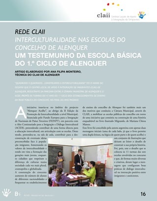rede Claii
interCulturalidade nas esColas do
ConCelho de alenquer
um testemunHo dA escolA básicA
do 1.º ciclo de Alenquer
Artigo elAborAdo Por AnA filiPA monteiro,
técnicA do clAii de Alenquer


“quadrado a quadrado…Construímos a interCulturalidade” foi o nome do
desafio que o Centro loCal de aPoio à inteGração de imiGrantes (Claii) de
alenquer, resultante da ParCeria entre a Câmara muniCiPal de alenquer e o
aCidi, ProPôs às turmas do 4.º ano do 1.º CiClo dos estaBeleCimentos de ensino
da rede PúBliCa do ConCelho, no final do ano Passado.




A
            iniciativa inseriu-se no âmbito do projecto          de ensino do concelho de Alenquer foi também mais um
            “Alenquer Acolhe”, ao abrigo da II Edição da         dos motivos que conduziu a Câmara Municipal, através do
            Promoção da Interculturalidade a nível Municipal,    CLAII, a mobilizar as escolas públicas do concelho em torno
            financiada pelo Fundo Europeu para a Integração      de uma iniciativa que consistiu na construção de uma história
de Nacionais de Países Terceiros (FEINPT), em parceria com       enquadrável no livro ilustrado Migrando, de Mariana Chiesa
o Alto Comissariado para a Imigração e Diálogo Intercultural     Mateos.
(ACIDI), pretendendo contribuir de uma forma directa para        Este livro foi concebido pela autora argentina com apenas duas
a educação intercultural, em articulação com as escolas. Deste   mensagens iniciais (uma de cada lado, já que o livro permite
modo, pretendeu-se, na sala de aula, contribuir para a des-      uma dupla leitura, na lógica de quem parte e de quem acolhe) e
construção de eventuais ideias                                                                   um conjunto de ilustrações que
preconcebidas face à popula-                                                                     deixam ao leitor o desafio de
ção imigrante, fomentando os                                                                     construir a sua própria história.
valores da interculturalidade e                                                                  Foi, pois, este o desafio que se
tendo em vista a formação das                                                                    colocou às 11 turmas das sete
gerações mais jovens, enquan-                                                                    escolas envolvidas no concurso
to cidadãos que respeitam a                                                                      e que, de formas muito diversas
diferença de culturas numa                                                                       e criativas, deram lugar a men-
sociedade cada vez mais plural,                                                                  sagens que configuram boas
cosmopolita e globalizada.                                                                       práticas de diálogo intercultu-
A constatação do crescente                                                                       ral na interacção positiva entre
aumento do número de alunos                                                                      imigrantes e autóctones.
de diferentes nacionalidades a
frequentar os estabelecimentos



B_i     ACIDI REV I I S TANN º9 0 0 MMIA I O 02 0 1 1
              REV S TA º 9           A O 2 11                                                                               16
 