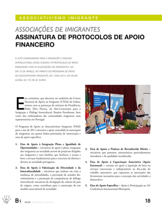AssOCIAtIvIsMO IMIgrANte


assoCiações de imiGrantes
AssinAturA de Protocolos de APoio
finAnceiro
o alto Comissariado Para a imiGração e diáloGo
interCultural (aCidi) assinou 39 ProtoColos de aPoio
finanCeiro Com as assoCiações de imiGrantes, no
dia 22 de março, no âmBito do ProGrama de aPoio
ao assoCiativismo imiGrante 2011 (Paai 2011), no valor
GloBal de 772.381,81 euros.




E
         sta cerimónia, que decorreu no auditório do Centro
         Nacional de Apoio ao Imigrante (CNAI) de Lisboa,
         contou com as presenças do ministro da Presidência,
         Pedro Silva Pereira, da Alta-Comissária para a
Imigração e Diálogo Intercultural, Rosário Farmhouse, bem
como dos embaixadores das comunidades imigrantes mais
representativas em Portugal.

O Programa de Apoio ao Associativismo Imigrante (PAAI)
para o ano de 2011 estrutura o apoio concedido às associações
de imigrantes em quatro linhas prioritárias de intervenção e
uma de apoio específico:

1.   Eixo de Apoio à Integração Plena e Igualdade de
     Oportunidades – iniciativas de apoio à plena integração       3.   Eixo de Apoio a Práticas de Reconhecido Mérito –
     dos imigrantes na sociedade através de projectos dirigidos         iniciativas que possuem características particularmente
     aos imigrantes e suas famílias, que facilitem o acesso a           inovadoras e de qualidade reconhecida;
     bens e serviços fundamentais para o exercício de direitos e
     deveres na sociedade portuguesa;                              4.   Eixo de Apoio à Capacitação Associativa (Apoio
                                                                        Estrutural) – consiste no apoio à aquisição de bens ou
2.   Eixo de Apoio à Valorização da Diversidade e da                    serviços transversais e indispensáveis ao dia-a-dia do
     Interculturalidade – iniciativas que tenham em vista a             trabalho associativo, que capacitem as associações das
     mudança de mentalidades, a prevenção de atitudes dis-              ferramentas necessárias para a execução das actividades a
     criminatórias e a promoção de competências de diálogo              desenvolver;
     intercultural; iniciativas de divulgação da cultura do país
     de origem, como contributo para a construção de um            5.   Eixo de Apoio Específico – Apoio à Participação na 16ª
     modelo intercultural de sociedade;                                 Conferência Internacional Metropolis.



B_i      ACIDI REV I S TA N º 9 0 M A I O 2 0 1 1                                                                           18
 