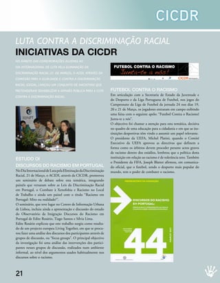 CICDR
luta Contra a disCriminação raCial
iniciAtivAs dA cicdr
no âmBito das Comemorações alusivas ao
dia internaCional de luta Pela eliminação da                         FUTEBOL CONTRA O RACISMO
disCriminação raCial (21 de março), o aCidi, através da                  Junta-te a nós!
Comissão Para a iGualdade e Contra a disCriminação                                                  PRESIDÊNCIA DO CONSELHO DE MINISTROS
                                                                                                                                           acidi
                                                                                                                                           Alto Comissariado para a Imigração e Diálogo Intercultural, I.P.




raCial (CiCdr), lançou um Conjunto de iniCiativas que
Pretenderam sensiBilizar a oPinião PúBliCa Para a luta             FutebOl CONtrA O rACIsMO
Contra a disCriminação raCial.
                                                                   Em articulação com a Secretaria de Estado da Juventude e
                                                                   do Desporto e da Liga Portuguesa de Futebol, nos jogos do
                                                                   Campeonato da Liga de Futebol da jornada 24 nos dias 19,
                                                                   20 e 21 de Março, os jogadores entraram em campo exibindo
                                                                   uma faixa com o seguinte apelo: “Futebol Contra o Racismo!
                                                                   Junta-te a nós”.
                                                                   O objectivo foi chamar a atenção para esta temática, decisiva
                                                                   no quadro de uma educação para a cidadania e em que as ins-
                                                                   tituições desportivas têm vindo a assumir um papel relevante.
                                                                   O presidente da UEFA, Michel Platini, quando o Comité
                                                                   Executivo da UEFA aprovou as directivas que definem a
                                                                   forma como os árbitros devem proceder perante actos graves
                                                                   de racismo dentro dos estádios, lembrou que a política desta
estuDO OI                                                          instituição em relação ao racismo é de tolerância zero. Também
                                                                   o Presidente da FIFA, Joseph Blatter afirmou, em comunica-
DIsCursOs DO rACIsMO eM POrtugAl                                   do oficial, que o futebol, sendo o desporto mais popular do
No Dia Internacional de Luta pela Eliminação da Discriminação      mundo, tem o poder de combater o racismo.
Racial, 21 de Março, o ACIDI, através da CICDR, promoveu
um seminário de debate sobre esta temática, integrando
painéis que versaram sobre as Leis da Discriminação Racial
em Portugal, o Combate à Xenofobia e Racismo no Local
de Trabalho e ainda um painel com o título “Racismo em
Portugal: Mito ou realidade?”.
O seminário, que teve lugar no Centro de Informação Urbana
de Lisboa, incluiu ainda a apresentação e discussão do estudo
do Observatório da Imigração Discursos do Racismo em
Portugal de Edite Rosário, Tiago Santos e Sílvia Lima.
Edite Rosário explicou que este trabalho surgiu como resulta-
do de um projecto europeu Living Together, em que se procu-
rou fazer uma análise dos discursos dos participantes através de
grupos de discussão, ou “focus groups”. O principal objectivo
da investigação foi uma análise das intervenções dos partici-
pantes nesses grupos de discussão, realizados num ambiente
informal, ao nível dos argumentos usados habitualmente nos
discursos sobre o racismo.



21
 