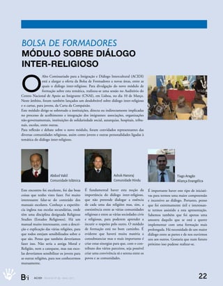 Bolsa de formadores
módulo sobre diálogo
inter-religioso

O
                Alto Comissariado para a Imigração e Diálogo Intercultural (ACIDI)
                está a alargar a oferta da Bolsa de Formadores a novas áreas, entre as
                quais o diálogo inter-religioso. Para divulgação do novo módulo de
                formação sobre esta temática, realizou-se uma sessão no Auditório do
Centro Nacional de Apoio ao Imigrante (CNAI), em Lisboa, no dia 10 de Março.
Neste âmbito, foram também lançados um desdobrável sobre diálogo inter-religioso
e o cartaz, para jovens, da Carta da Compaixão.
Este módulo dirige-se sobretudo a instituições, directa ou indirectamente implicadas
no processo de acolhimento e integração dos imigrantes: associações, organizações
não-governamentais, instituições de solidariedade social, autarquias, hospitais, tribu-
nais, escolas, entre outras.
Para reflexão e debate sobre o novo módulo, foram convidados representantes das
diversas comunidades religiosas, assim como jovens e outras personalidades ligadas à
temática do diálogo inter-religioso.




                        Abdool Vakil                                      Ashok Hansraj                                 Tiago Aragão
                        Comunidade Islâmica                               Comunidade Hindu                              Aliança Evangélica

Este encontro foi excelente, foi das boas           É fundamental haver esta noção da               É importante haver este tipo de iniciati-
coisas que tenho visto fazer. Foi muito             importância do diálogo inter-religioso,         vas para termos uma maior compreensão
interessante falar-se do conteúdo dos               que não pretende dialogar a essência            e incentivo ao diálogo. Portanto, penso
manuais escolares. Conheço a experiên-              de cada uma das religiões mas, sim, a           que foi extremamente útil e interessan-
cia inglesa nas escolas secundárias, onde           coexistência entre as várias comunidades        te termos assistido a esta apresentação.
têm uma disciplina designada Religious              religiosas e entre as várias sociedades civis   Sabemos também que foi apenas uma
Studies (Estudos Religiosos). Há um                 e religiosas, para poderem aprender a           amostra daquilo que se está a querer
manual muito interessante, com a descri-            incutir o respeito pelo outro. O módulo         implementar com uma formação mais
ção e explicação das várias religiões, para         de formação está no bom caminho. É              prolongada. Há necessidade de um maior
que todos estejam sensibilizados sobre o            evidente que haverá muita matéria a             diálogo entre as partes e de nos ouvirmos
que são. Penso que também deveríamos                consubstanciar mas o mais importante é          uns aos outros. Gostaria que num futuro
fazer isso. Não seria a antiga Moral e              criar estas sinergias para que, com o con-      próximo isso pudesse realizar-se.
Religião, nem a catequese, mas nas esco-            tributo dos vários parceiros, seja possível
las deveríamos sensibilizar os jovens para          criar uma convivência sã e serena entre os
as outras religiões, para nos conhecermos           povos e as comunidades.
mutuamente.



B_i      ACIDI REV I S TA N º 9 0 M A I O 2 0 1 1                                                                                      22
 