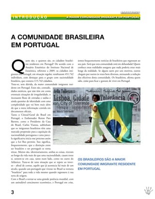 BRASILEIROS

 introduÇÃo                                             A MAIOR COMUNIDADE IMIGRANTE EM PORTUGAL




A comunidAde brAsileirA
em PortugAl


Q
                 uem são, e quantos são, os cidadãos brasilei-     temos frequentemente notícias de brasileiros que regressam ao
                 ros residentes em Portugal? De acordo com o       seu país. Será que esta comunidade está em debandada? Quem
                 Anuário Estatístico do Instituto Nacional de      conhece estas realidades assegura que nada poderia estar mais
                 Estatística, referente a 2009, os cidadãos imi-   longe da realidade. Se alguns saem por uns motivos, outros
grantes em Portugal, em situação regular, totalizaram 451.742      chegam por outros às vezes bem diversos, atenuando a redução
indivíduos, com destaque para o grupo com nacionalidade            dos efectivos desta comunidade. Os brasileiros, afirma quem
brasileira, que contava 115.742 cidadãos.                          sabe, estão para ficar e gostam de viver em Portugal.
Trata-se, sem dúvida, da maior comunidade imigrante resi-
dente em Portugal. Estes são, contudo,
dados estáticos, que não têm em conta
eventuais situações de irregularidade, o
incessante fluxo de entradas e saídas e
ainda questões de identidade com uma
complexidade que vai bem mais além
do que a mera informação contida em
documentos oficiais.
Tanto o Cônsul-Geral do Brasil em
Portugal, o Embaixador Renan Paes
Barreto, como o Presidente da Casa
do Brasil, Carlos Vianna, sublinham
que os imigrantes brasileiros têm uma
marcada propensão para a aquisição da
nacionalidade portuguesa e uma parce-
la significativa inicia esse processo assim
que a Lei lhes permite. Isso significa,
frequentemente, que a distinção entre
ser brasileiro e ser português se torna
ténue. Muitos são, identitariamente, ambas as coisas, tiveram
ao longo da vida mais do que uma nacionalidade, casam entre
si, sentem-se em casa, tanto num lado, como no outro do            Os brAsIleIrOs sãO A MAIOr
Atlântico. Trata-se de uma situação que se repete ao inver-
so - afinal de contas, aquilo que já acontecia há mais de um       COMuNIDADe IMIgrANte resIDeNte
século, quando um português que vivesse no Brasil se tornava       eM POrtugAl
“brasileiro” para toda a vida mesmo quando regressava à sua
terra de origem.
Com o Brasil a tornar-se uma grande potência mundial, com
um assinalável crescimento económico, e Portugal em crise,



3
 