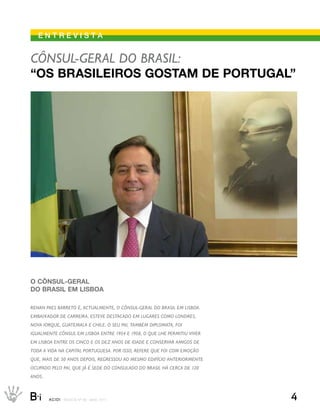 eNtrevIstA


Cônsul-Geral do Brasil:
“os brAsileiros gostAm de PortugAl”




o cônsul-gerAl
do brAsil em lisboA

renan Paes Barreto é, aCtualmente, o Cônsul-Geral do Brasil em lisBoa.
emBaixador de Carreira, esteve destaCado em luGares Como londres,
nova iorque, Guatemala e Chile. o seu Pai, tamBém diPlomata, foi
iGualmente Cônsul em lisBoa entre 1954 e 1958, o que lhe Permitiu viver
em lisBoa entre os CinCo e os dez anos de idade e Conservar amiGos de
toda a vida na CaPital PortuGuesa. Por isso, refere que foi Com emoção
que, mais de 50 anos dePois, reGressou ao mesmo edifíCio anteriormente
oCuPado Pelo Pai, que já é sede do Consulado do Brasil há CerCa de 120
anos.



B_i     ACIDI REV I S TA N º 9 0 M A I O 2 0 1 1                          4
 
