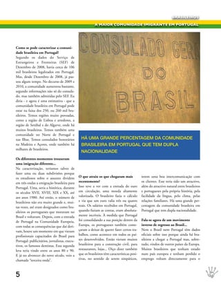 BRASILEIROS

                                                           A MAIOR COMUNIDADE IMIGRANTE EM PORTUGAL




Como se pode caracterizar a comuni-
dade brasileira em Portugal?
Segundo os dados do Serviço de
Estrangeiros e Fronteiras (SEF) de
Dezembro de 2008, havia cerca de 106
mil brasileiros legalizados em Portugal.
Mas, desde Dezembro de 2008, já pas-
sou algum tempo. No decurso de 2009 e
2010, a comunidade aumentou bastante,
segundo informações não só do consula-
do, mas também admitidas pelo SEF. Eu
diria - e agora é uma estimativa - que a
comunidade brasileira em Portugal pode
estar na faixa dos 250, ou 260 mil bra-
sileiros. Temos regiões muito povoadas,
como a região de Lisboa e arredores, a
região de Setúbal e do Algarve, onde há
muitos brasileiros. Temos também uma
comunidade no Norte de Portugal e
nas Ilhas. Temos consulados honorários          Há uMA grANDe PerCeNtAgeM DA COMuNIDADe
na Madeira e Açores, onde também há             brAsIleIrA eM POrtugAl que teM DuPlA
milhares de brasileiros.
                                                NACIONAlIDADe
Os diferentes momentos trouxeram
uma imigração diferente...
Na caracterização, teríamos talvez de
fazer uma ou duas subdivisões porque
os estudiosos sobre o assunto dividem          O que atraiu os que chegaram mais              terem uma boa intercomunicação com
em três ondas a emigração brasileira para      recentemente?                                  os clientes. Esse teria sido um atractivo,
Portugal. Uma, seria a histórica, durante      Isso teve a ver com a entrada do euro          além do atractivo natural entre brasileiros
os séculos XVII, XVIII, XIX e XX, até          em circulação, uma moeda altamente             e portugueses pela própria história, pela
aos anos 1980. Até então, o número de          valorizada. O brasileiro fazia o cálculo       facilidade da língua, pelo clima, pelas
brasileiros não era muito grande e, mui-       e via que um euro valia três ou quatro         relações familiares. Há uma grande per-
tas vezes, até eram designados como bra-       reais. Os salários recebidos em Portugal,      centagem da comunidade brasileira em
sileiros os portugueses que moravam no         quando faziam as contas, eram absoluta-        Portugal que tem dupla nacionalidade.
Brasil e voltavam. Depois, com a entrada       mente incríveis. À medida que Portugal
de Portugal na Comunidade Europeia,            foi consolidando a sua posição dentro da       Fala-se agora de um movimento
com todas as consequências que daí deri-       Europa, os portugueses também come-            inverso de regresso ao Brasil...
vam, houve um momento em que vieram            çaram a deixar de querer fazer certos tra-     Nem o Brasil nem Portugal têm dados
profissionais capacitados do Brasil para       balhos, como acontece em todos os paí-         oficiais sobre isso porque ainda há bra-
Portugal: publicitários, jornalistas, execu-   ses desenvolvidos. Então vieram muitos         sileiros a chegar a Portugal mas, sobre-
tivos, os famosos dentistas. Essa segunda      brasileiros para a construção civil, para      tudo, vindos de outros países da Europa.
leva teria vindo entre os anos 80 e 90.        restaurantes, lojas... Oiço dizer também       Muitos brasileiros que tenham estado
E já no alvorecer do novo século, veio a       que os brasileiros têm características posi-   num país europeu e tenham perdido o
chamada “terceira onda”.                       tivas, no sentido de serem simpáticos,         emprego voltam directamente para o



5
 