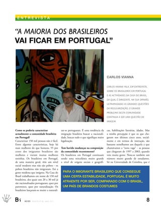 eNtrevIstA


“a maioria dos Brasileiros
vAi ficAr em PortugAl”



                                                                                              cArlos viAnnA

                                                                                              Carlos vianna fala, em entrevista,
                                                                                              soBre os Brasileiros em PortuGal
                                                                                              e as aCtividades da Casa do Brasil,
                                                                                              da qual é diriGente. na sua oPinião,
                                                                                              ultraPassadas as Grandes questões
                                                                                              da reGularização, o Grande
                                                                                              ProBlema desta Comunidade
                                                                                              Continua a ser uma questão de
                                                                                              imaGem.


Como se poderia caracterizar                       zar-se portugueses. É uma tendência da     cas, habilitações literárias, idades. Mas
actualmente a comunidade brasileira                imigração brasileira buscar a nacionali-   a minha percepção é que os que che-
em Portugal?                                       dade, buscar tudo o que signifique maior   garam nos últimos cinco anos, social-
Caracterizar 150 mil pessoas não é fácil.          legalização.                               mente e em termos de instrução, são
Entre algumas características, hoje há                                                        bastante semelhantes aos daquela a que
mais mulheres do que homens, 55 por                Tem havido mudanças na composição          chamávamos a “nova vaga” - as pessoas
cento dos imigrantes brasileiros são               da comunidade recentemente?                que chegaram de 1997 a 2003, quando
mulheres e vieram muitas mulheres                  Os brasileiros em Portugal continuam       veio muita gente. Nota-se também um
sozinhas. Os brasileiros em Portugal,              sendo uma miscelânea muito grande          número muito grande de estudantes.
de uma maneira geral, têm um nível                 a nível de origens sociais e geográfi-     Só na Universidade de Coimbra, que é
social modesto mas não são pobres - os
pobres brasileiros não imigraram. Foi a
gente modesta que imigrou. Na Casa do               PArA O IMIgrANte brAsIleIrO que CONsegue
Brasil trabalhamos em nome de 150 mil               uMA CertA estAbIlIDADe, POrtugAl é MuItO
brasileiros, dos quais uns 20 a 30 mil já
são nacionalizados portugueses, quer por
                                                    AtrAeNte POr ser, COMPArADO COM O brAsIl,
parentesco, quer por naturalização. Os              uM PAís De brANDOs COstuMes
brasileiros lançaram-se muito a naturali-


B_i     ACIDI REV I S TA N º 9 0 M A I O 2 0 1 1                                                                                    8
 