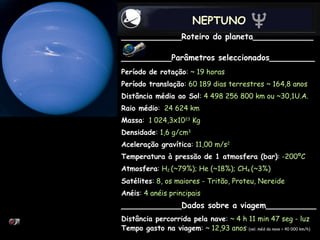 NEPTUNO ____________Roteiro do planeta____________ __________Parâmetros seleccionados_________ Período de rotação :  ~ 19 horas Período translação :  60 189 dias terrestres ~ 164,8 anos Distância média ao Sol :  4 498 256 800 km ou ~30,1U.A.   Raio médio :  24 624 km Massa :  1 024,3x10 23  Kg Densidade :  1,6 g/cm 3 Aceleração gravítica :  11,00 m/s 2 Temperatura à pressão de 1 atmosfera (bar) :  -200ºC  Atmosfera :  H 2  (~79%); He (~18%); CH 4  (~3%) Satélites :  8, os maiores - Tritão, Proteu, Nereide Anéis : 4 anéis principais ____________Dados sobre a viagem__________ Distância percorrida pela nave :  ~ 4 h 11 min 47 seg - luz Tempo gasto na viagem :  ~ 12,93 anos   (vel. méd da nave = 40 000 km/h) 
