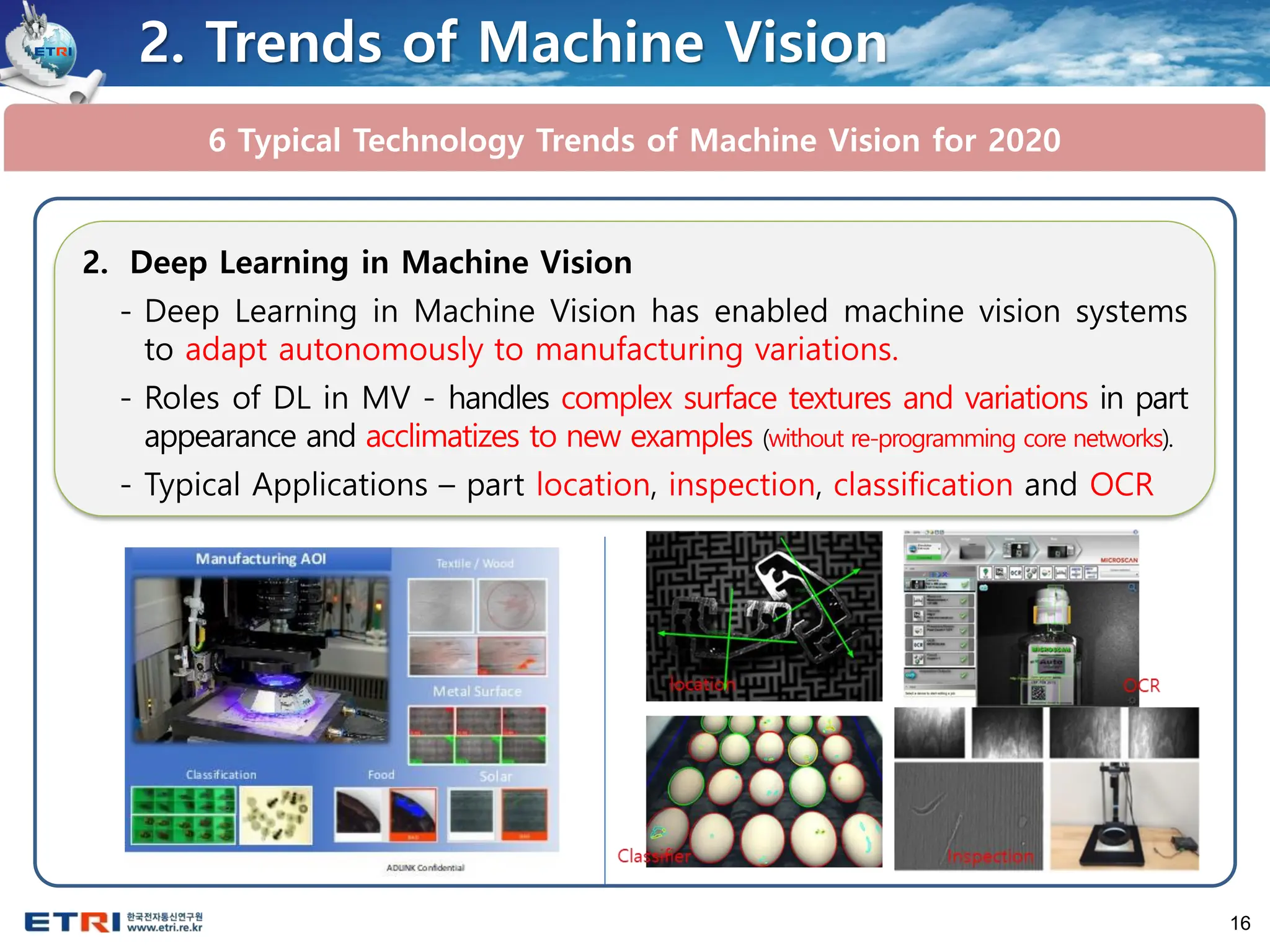 16
6 Typical Technology Trends of Machine Vision for 2020
2. Trends of Machine Vision
2. Deep Learning in Machine Vision
- Deep Learning in Machine Vision has enabled machine vision systems
to adapt autonomously to manufacturing variations.
- Roles of DL in MV - handles complex surface textures and variations in part
appearance and acclimatizes to new examples (without re-programming core networks).
- Typical Applications – part location, inspection, classification and OCR
 