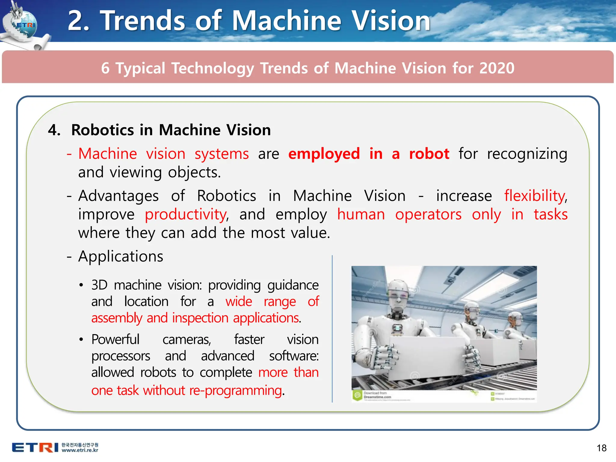 18
6 Typical Technology Trends of Machine Vision for 2020
2. Trends of Machine Vision
4. Robotics in Machine Vision
- Machine vision systems are employed in a robot for recognizing
and viewing objects.
- Advantages of Robotics in Machine Vision - increase flexibility,
improve productivity, and employ human operators only in tasks
where they can add the most value.
- Applications
• 3D machine vision: providing guidance
and location for a wide range of
assembly and inspection applications.
• Powerful cameras, faster vision
processors and advanced software:
allowed robots to complete more than
one task without re-programming.
 