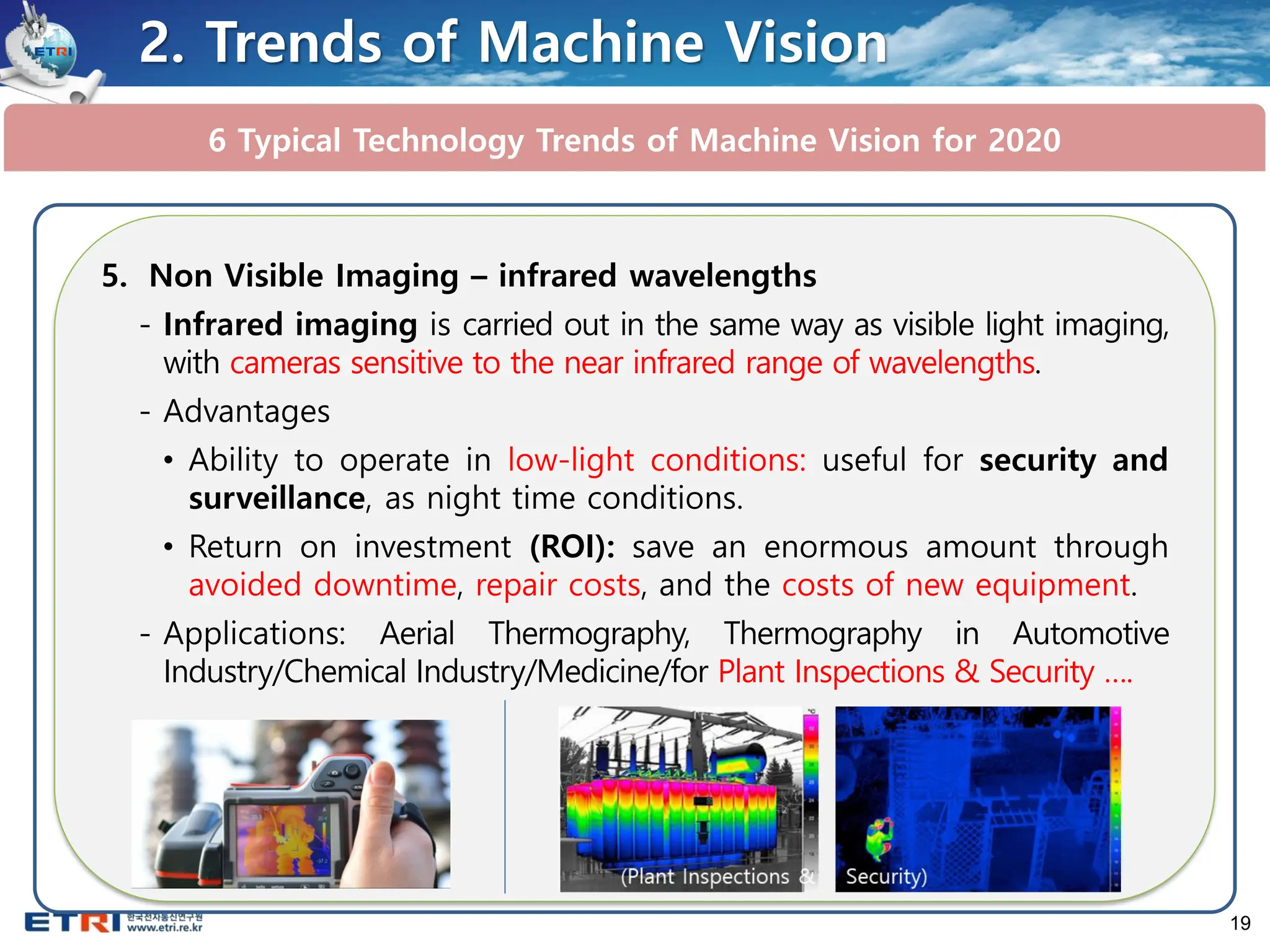 19
6 Typical Technology Trends of Machine Vision for 2020
2. Trends of Machine Vision
5. Non Visible Imaging – infrared wavelengths
- Infrared imaging is carried out in the same way as visible light imaging,
with cameras sensitive to the near infrared range of wavelengths.
- Advantages
• Ability to operate in low-light conditions: useful for security and
surveillance, as night time conditions.
• Return on investment (ROI): save an enormous amount through
avoided downtime, repair costs, and the costs of new equipment.
- Applications: Aerial Thermography, Thermography in Automotive
Industry/Chemical Industry/Medicine/for Plant Inspections & Security ….
 