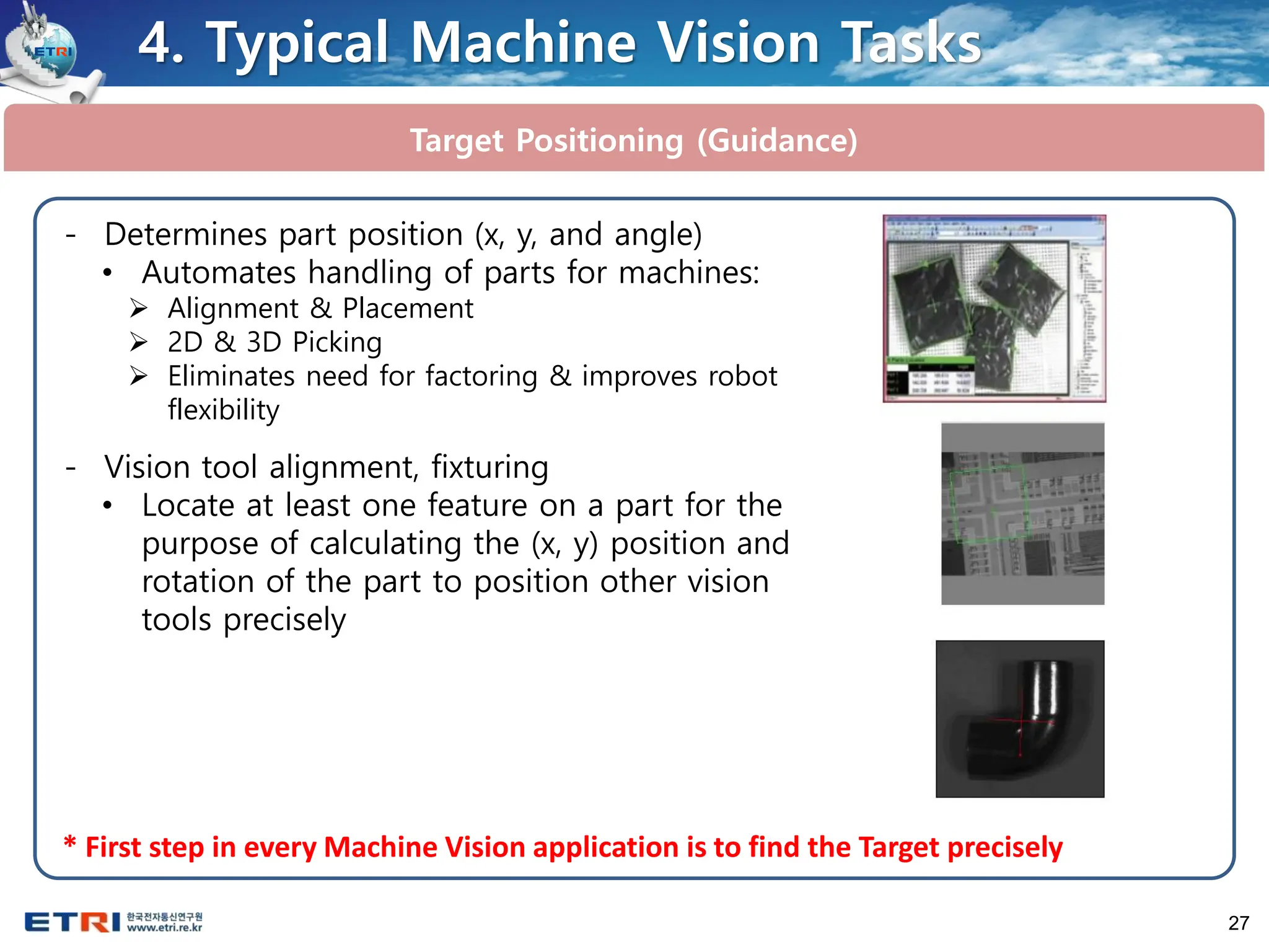27
Target Positioning (Guidance)
4. Typical Machine Vision Tasks
- Determines part position (x, y, and angle)
• Automates handling of parts for machines:
➢ Alignment & Placement
➢ 2D & 3D Picking
➢ Eliminates need for factoring & improves robot
flexibility
- Vision tool alignment, fixturing
• Locate at least one feature on a part for the
purpose of calculating the (x, y) position and
rotation of the part to position other vision
tools precisely
* First step in every Machine Vision application is to find the Target precisely
 