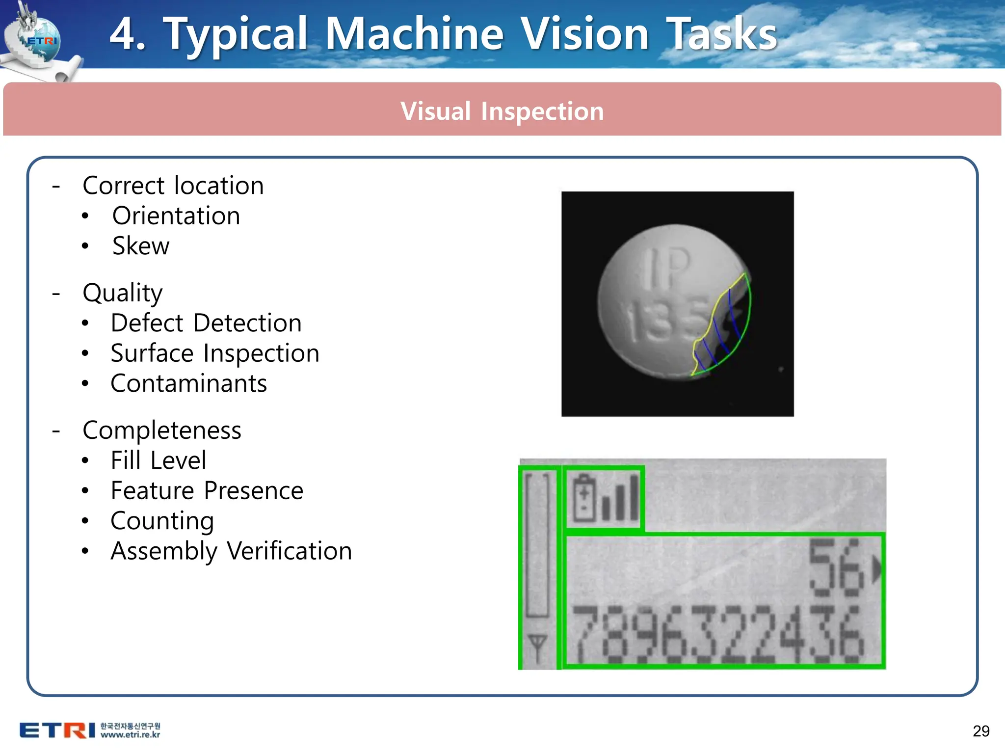 29
Visual Inspection
4. Typical Machine Vision Tasks
- Correct location
• Orientation
• Skew
- Quality
• Defect Detection
• Surface Inspection
• Contaminants
- Completeness
• Fill Level
• Feature Presence
• Counting
• Assembly Verification
 