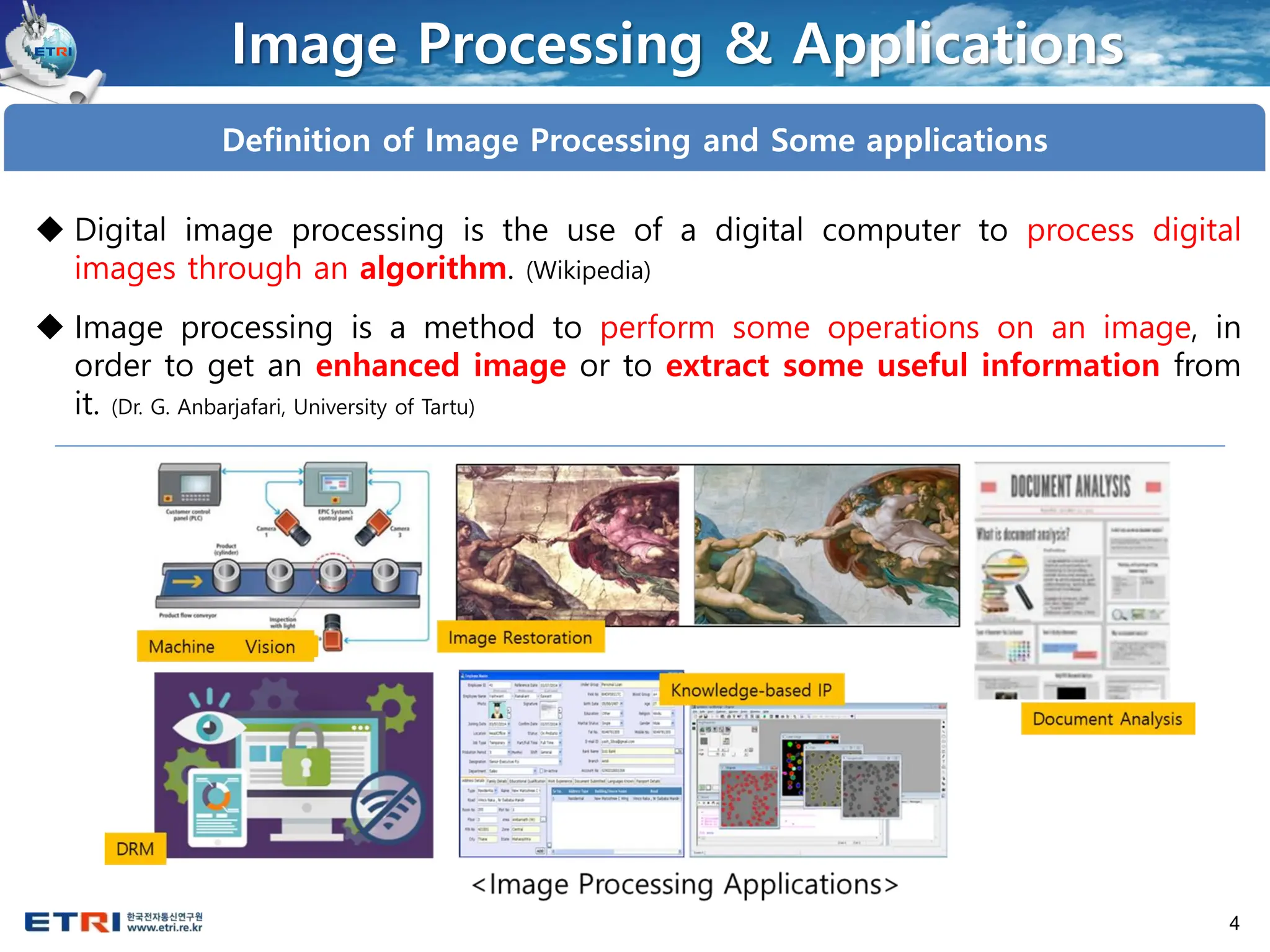 4
Image Processing & Applications
Definition of Image Processing and Some applications
◆ Digital image processing is the use of a digital computer to process digital
images through an algorithm. (Wikipedia)
◆ Image processing is a method to perform some operations on an image, in
order to get an enhanced image or to extract some useful information from
it. (Dr. G. Anbarjafari, University of Tartu)
 