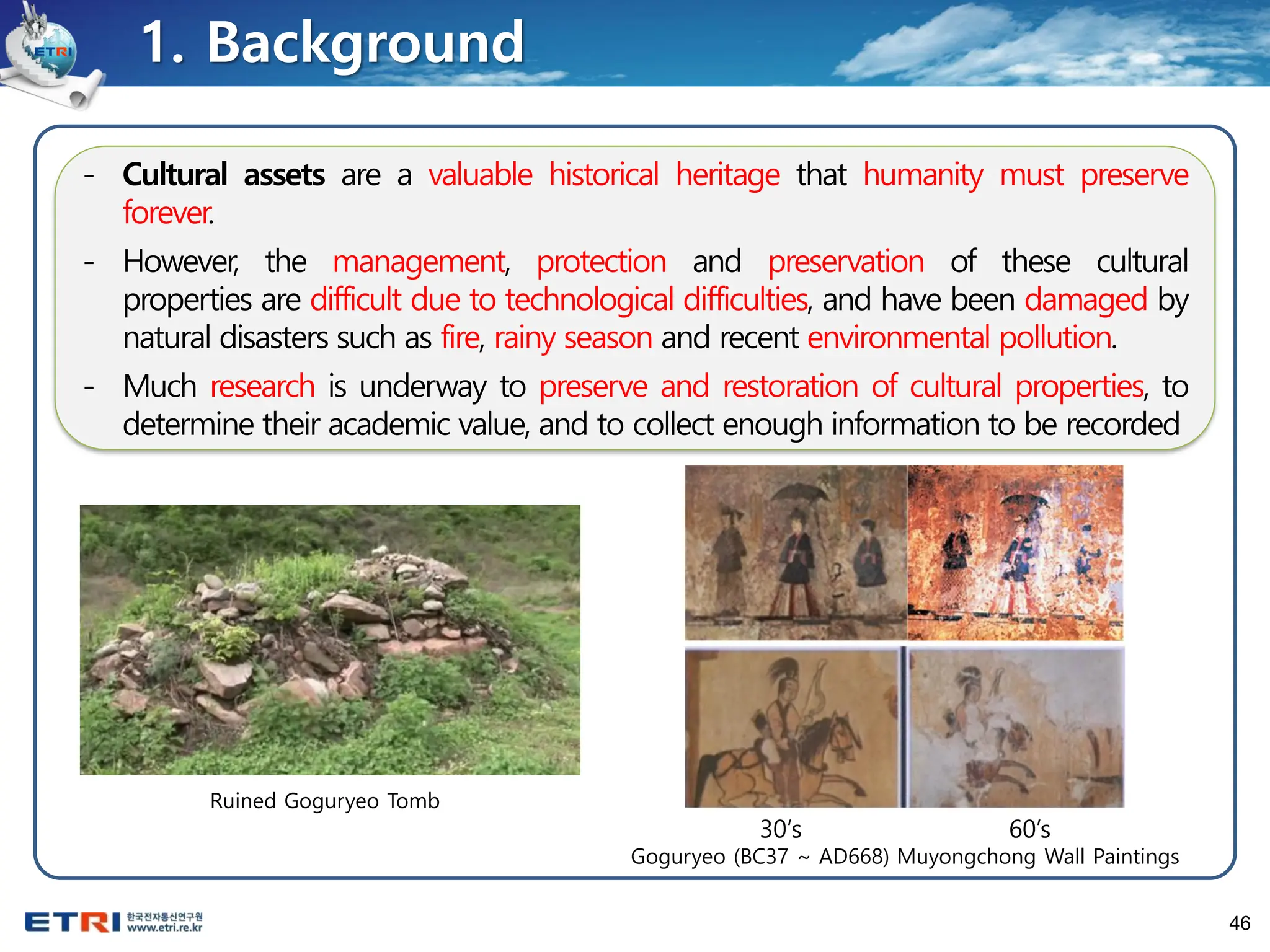 46
1. Background
- Cultural assets are a valuable historical heritage that humanity must preserve
forever.
- However, the management, protection and preservation of these cultural
properties are difficult due to technological difficulties, and have been damaged by
natural disasters such as fire, rainy season and recent environmental pollution.
- Much research is underway to preserve and restoration of cultural properties, to
determine their academic value, and to collect enough information to be recorded
30‘s 60’s
Goguryeo (BC37 ~ AD668) Muyongchong Wall Paintings
Ruined Goguryeo Tomb
 