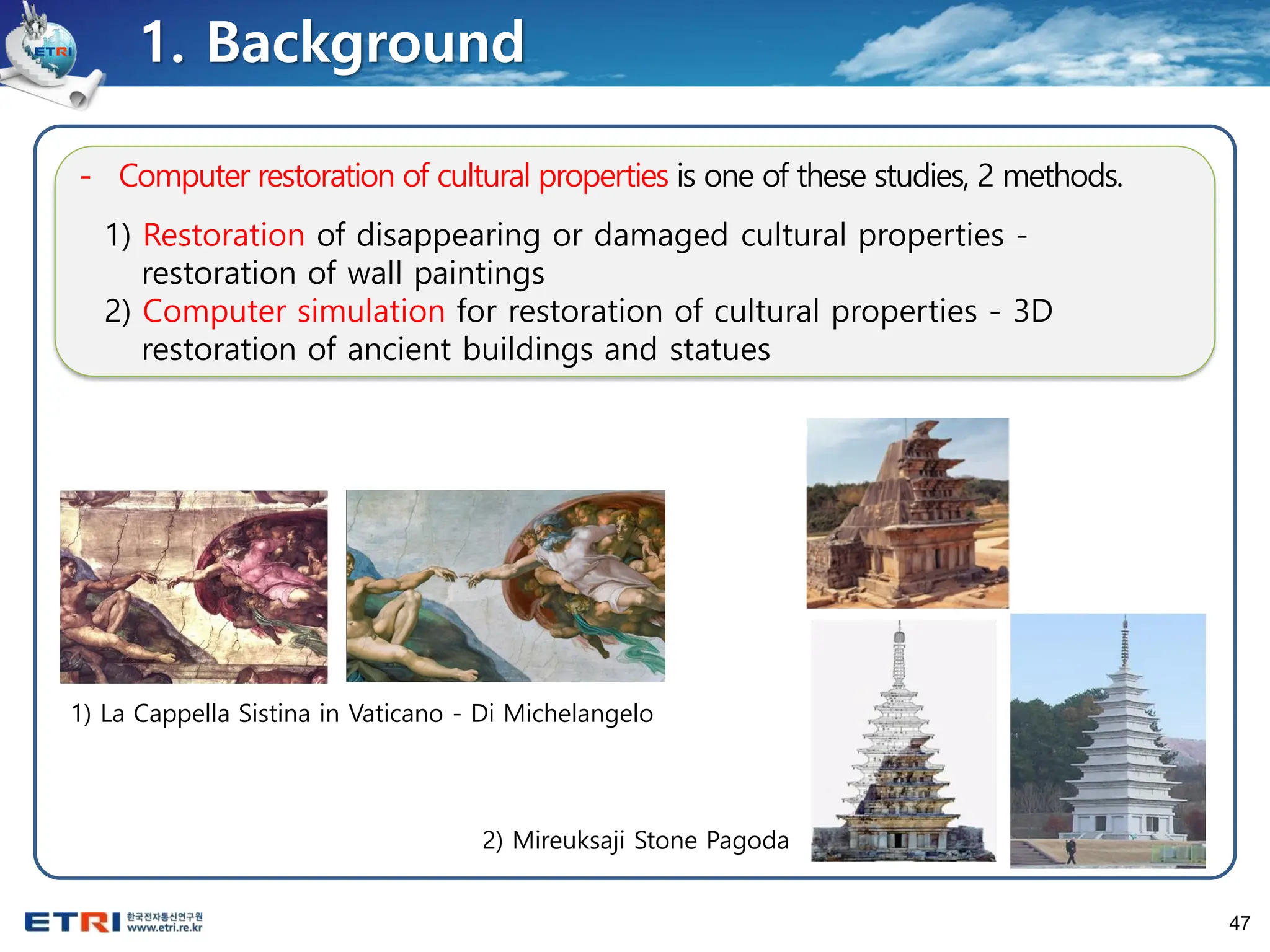 47
1. Background
- Computer restoration of cultural properties is one of these studies, 2 methods.
1) Restoration of disappearing or damaged cultural properties -
restoration of wall paintings
2) Computer simulation for restoration of cultural properties - 3D
restoration of ancient buildings and statues
1) La Cappella Sistina in Vaticano - Di Michelangelo
2) Mireuksaji Stone Pagoda
 