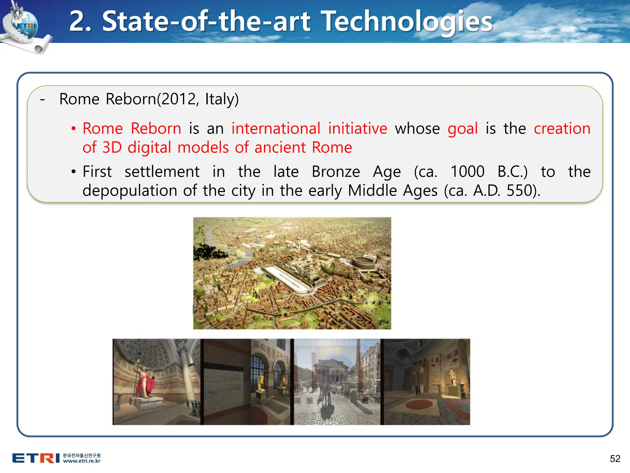 52
- Rome Reborn(2012, Italy)
• Rome Reborn is an international initiative whose goal is the creation
of 3D digital models of ancient Rome
• First settlement in the late Bronze Age (ca. 1000 B.C.) to the
depopulation of the city in the early Middle Ages (ca. A.D. 550).
2. State-of-the-art Technologies
 