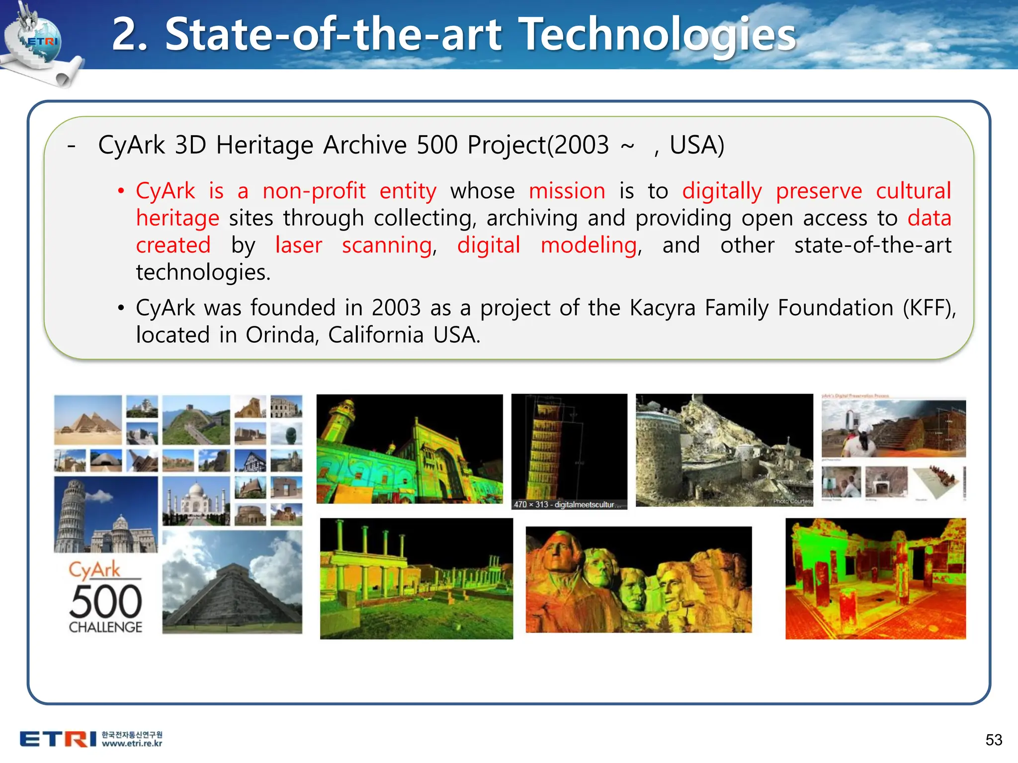 53
- CyArk 3D Heritage Archive 500 Project(2003 ~ , USA)
• CyArk is a non-profit entity whose mission is to digitally preserve cultural
heritage sites through collecting, archiving and providing open access to data
created by laser scanning, digital modeling, and other state-of-the-art
technologies.
• CyArk was founded in 2003 as a project of the Kacyra Family Foundation (KFF),
located in Orinda, California USA.
2. State-of-the-art Technologies
 