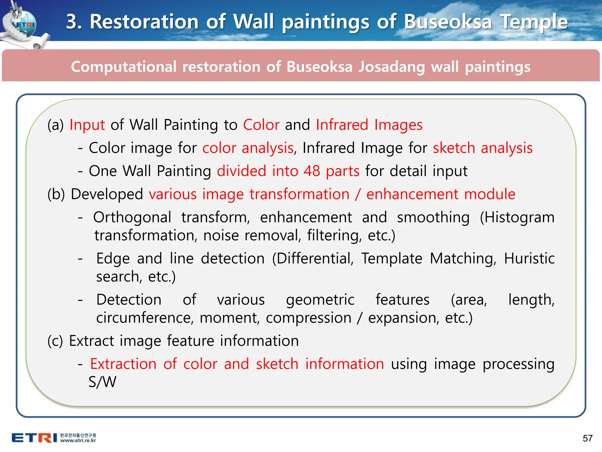 57
3. Restoration of Wall paintings of Buseoksa Temple
Computational restoration of Buseoksa Josadang wall paintings
(a) Input of Wall Painting to Color and Infrared Images
- Color image for color analysis, Infrared Image for sketch analysis
- One Wall Painting divided into 48 parts for detail input
(b) Developed various image transformation / enhancement module
- Orthogonal transform, enhancement and smoothing (Histogram
transformation, noise removal, filtering, etc.)
- Edge and line detection (Differential, Template Matching, Huristic
search, etc.)
- Detection of various geometric features (area, length,
circumference, moment, compression / expansion, etc.)
(c) Extract image feature information
- Extraction of color and sketch information using image processing
S/W
 