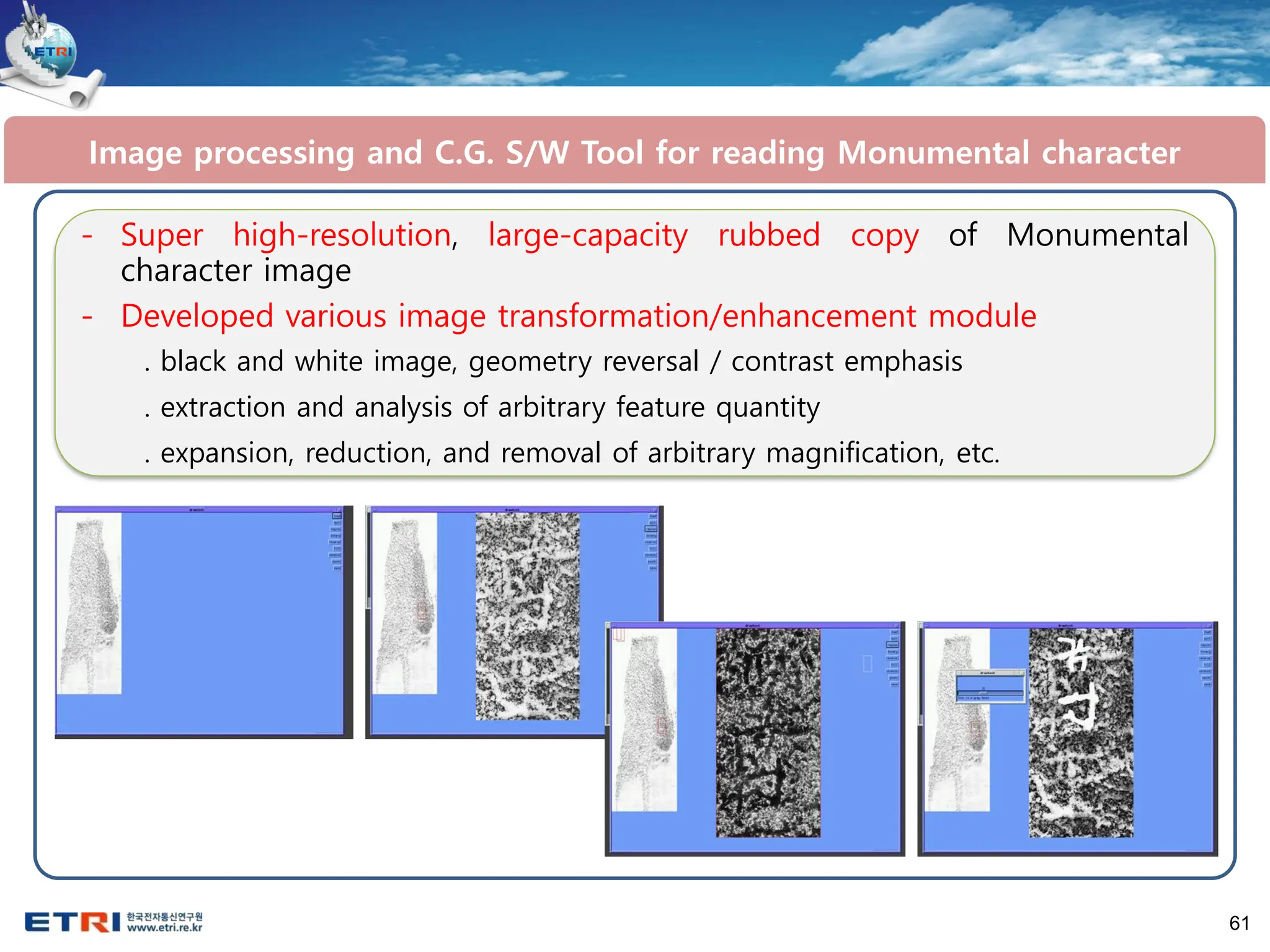 61
- Super high-resolution, large-capacity rubbed copy of Monumental
character image
- Developed various image transformation/enhancement module
. black and white image, geometry reversal / contrast emphasis
. extraction and analysis of arbitrary feature quantity
. expansion, reduction, and removal of arbitrary magnification, etc.
Image processing and C.G. S/W Tool for reading Monumental character
 