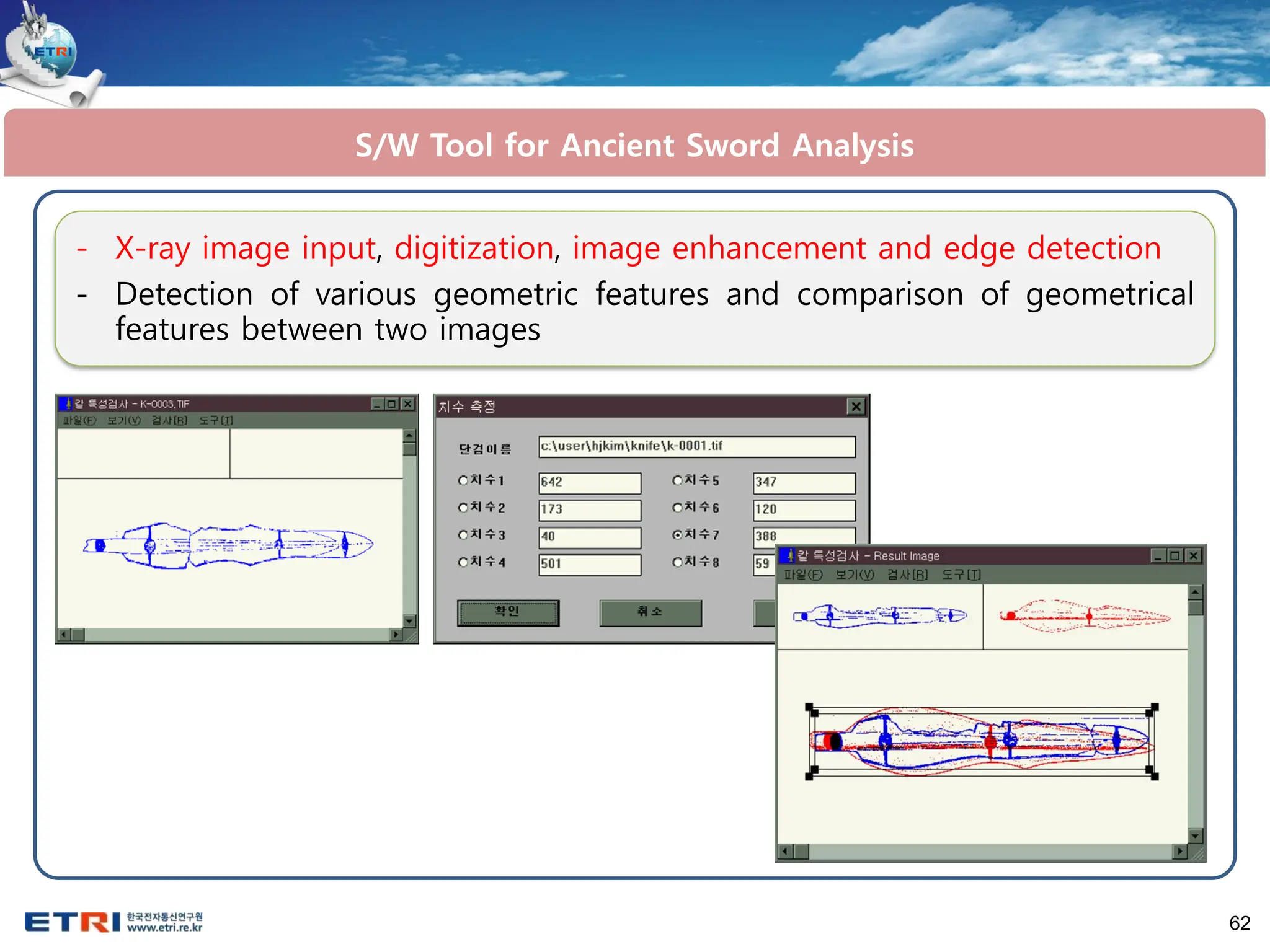 62
- X-ray image input, digitization, image enhancement and edge detection
- Detection of various geometric features and comparison of geometrical
features between two images
S/W Tool for Ancient Sword Analysis
 