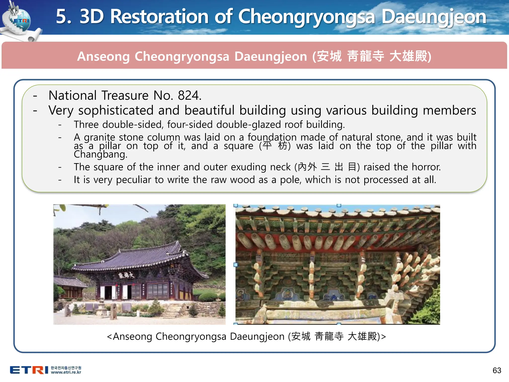 63
5. 3D Restoration of Cheongryongsa Daeungjeon
Anseong Cheongryongsa Daeungjeon (安城 靑龍寺 大雄殿)
<Anseong Cheongryongsa Daeungjeon (安城 靑龍寺 大雄殿)>
- National Treasure No. 824.
- Very sophisticated and beautiful building using various building members
- Three double-sided, four-sided double-glazed roof building.
- A granite stone column was laid on a foundation made of natural stone, and it was built
as a pillar on top of it, and a square (平 枋) was laid on the top of the pillar with
Changbang.
- The square of the inner and outer exuding neck (內外 三 出 目) raised the horror.
- It is very peculiar to write the raw wood as a pole, which is not processed at all.
 