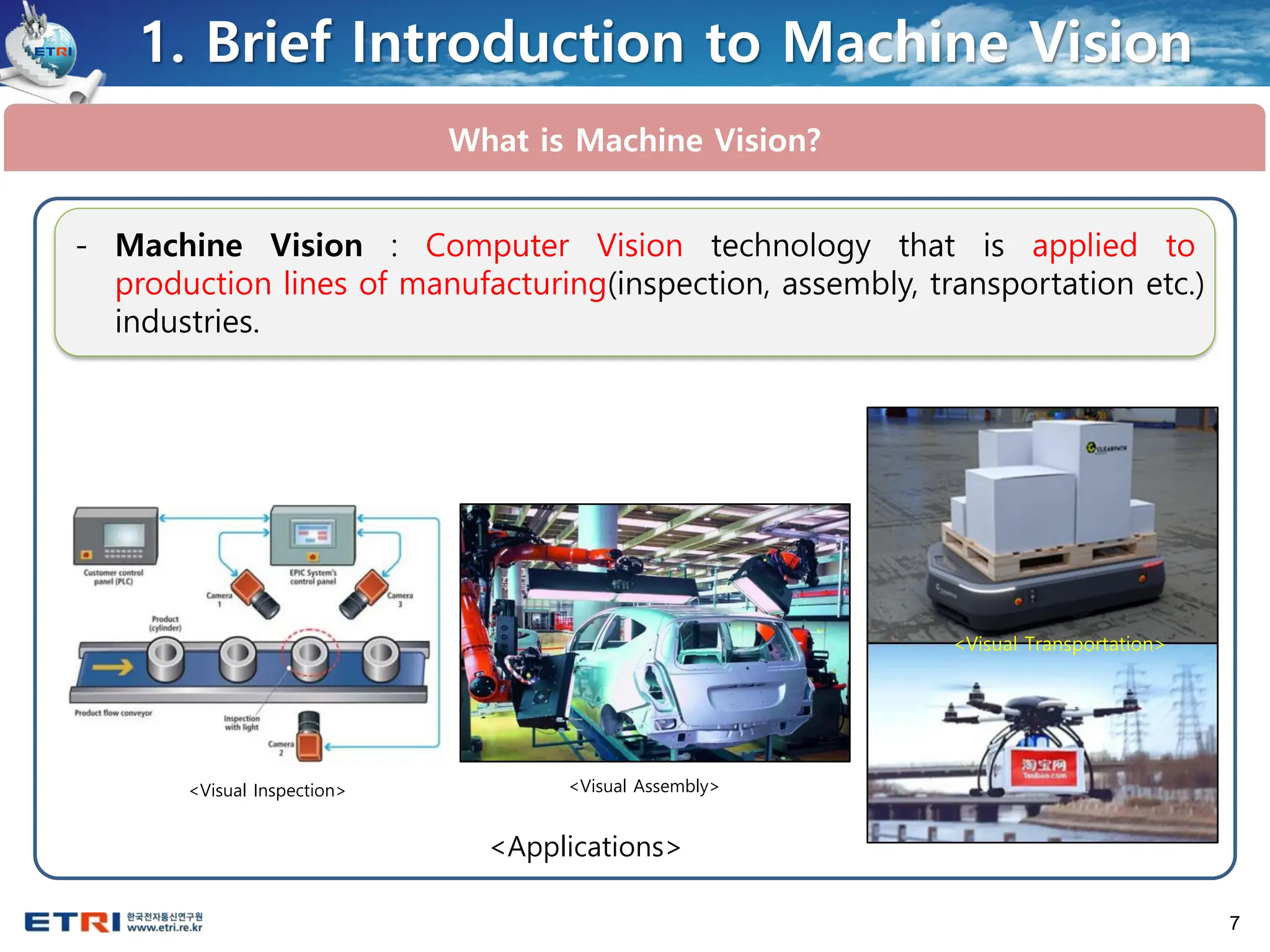 7
1. Brief Introduction to Machine Vision
What is Machine Vision?
- Machine Vision : Computer Vision technology that is applied to
production lines of manufacturing(inspection, assembly, transportation etc.)
industries.
<Visual Inspection> <Visual Assembly>
<Visual Transportation>
<Applications>
 