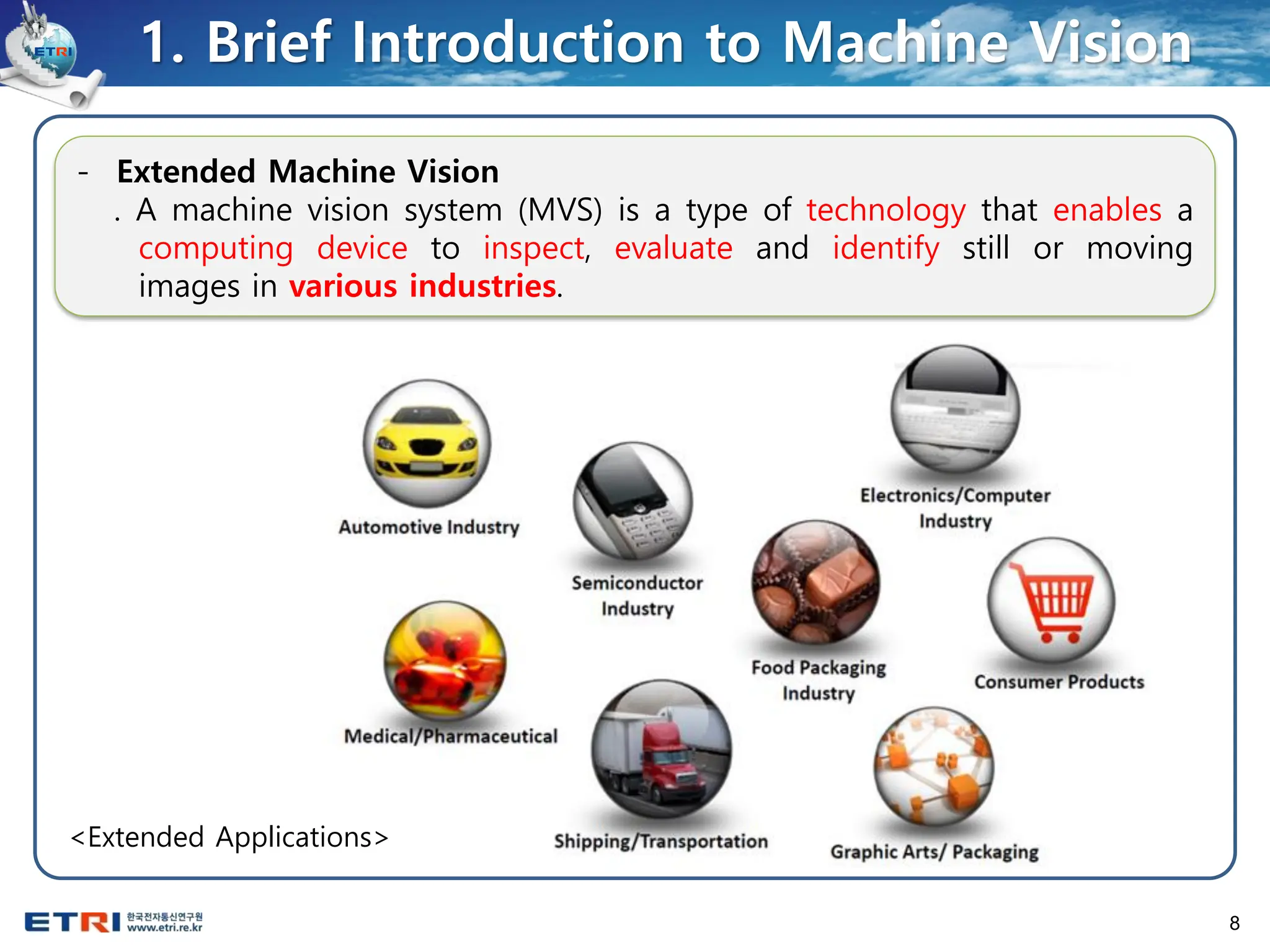 8
- Extended Machine Vision
. A machine vision system (MVS) is a type of technology that enables a
computing device to inspect, evaluate and identify still or moving
images in various industries.
1. Brief Introduction to Machine Vision
<Extended Applications>
 