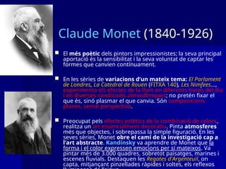 Claude Monet (1840-1926)
 El més poètic dels pintors impressionistes; la seva principal
aportació és la sensibilitat i la seva voluntat de captar les
formes que canvien contínuament.
 En les sèries de variacions d’un mateix tema: El Parlament
de Londres, La Catedral de Rouen (FITXA 140), Les Nimfees...,
experimenta els efectes de la llum en diferents hores del dia
i en diverses condicions atmosfèriques; no pretén fixar el
que és, sinó plasmar el que canvia. Són composicions
planes, sense perspectiva.
 Preocupat pels efectes estètics de la combinació de colors,
realitza un art essencialment decoratiu. Pinta atmosferes
més que objectes, i sobrepassa la simple figuració. En les
seves sèries, Monet obre el camí de la investigació cap a
l’art abstracte. Kandinsky va aprendre de Monet que la
forma i el color expressen emocions per sí mateixos. Va
pintar més de 3.000 quadres, sobretot paisatges, marines i
escenes fluvials. Destaquen les Regates d'Argenteuil, on
capta, mitjançant pinzellades ràpides i soltes, els reflexos
 