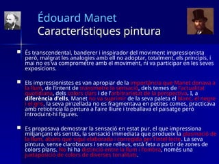 Édouard Manet
Característiques pintura
 És transcendental, banderer i inspirador del moviment impressionista
però, malgrat les analogies amb ell no adoptar, totalment, els principis, i
mai no es va comprometre amb el moviment, ni va participar en les seves
exposicions.
 Els impressionistes es van apropiar de la importància que Manet donava a
la llum, de l’intent de transmetre la sensació, dels temes de l’actualitat
quotidiana, dels colors clars i de l’arbitrarietat de la perspectiva. I, a
diferència d’ells, Manet no va suprimir de la seva paleta el blanc, el negre
i el gris, la seva pinzellada no es fragmentava en petites comes, practicava
amb reticència la pintura a l’aire lliure i treballava el paisatge però
introduint-hi figures.
 Es proposava demostrar la sensació en estat pur, el que impressiona
mitjançant els sentits, la sensació immediata que produeix la plasmació de
la llum, abans que sigui elaborada i corregida per l’intel·lecte. La seva
pintura, sense clarobscurs i sense relleus, està feta a partir de zones de
colors plans. No hi ha distinció entre la llum i l’ombra, només una
juxtaposició de colors de diverses tonalitats.
 
