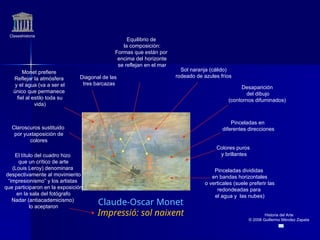 Claseshistoria
Historia del Arte
© 2006 Guillermo Méndez Zapata
Claude-Oscar Monet
Impressió: sol naixent
Colores puros
y brillantes
Pinceladas divididas
en bandas horizontales
o verticales (suele preferir las
redondeadas para
el agua y las nubes)
Desaparición
del dibujo
(contornos difuminados)
Claroscuros sustituido
por yuxtaposición de
colores
Pinceladas en
diferentes direcciones
Diagonal de las
tres barcazas
Sol naranja (cálido)
rodeado de azules fríos
El título del cuadro hizo
que un crítico de arte
(Louis Leroy) denominara
despectivamente al movimiento
“impresionismo” y los artistas
que participaron en la exposición
en la sala del fotógrafo
Nadar (antiacademicismo)
lo aceptaron
Monet prefiere
Reflejar la atmósfera
y el agua (va a ser el
único que permanece
fiel al estilo toda su
vida)
Equilibrio de
la composición:
Formas que están por
encima del horizonte
se reflejan en el mar
 