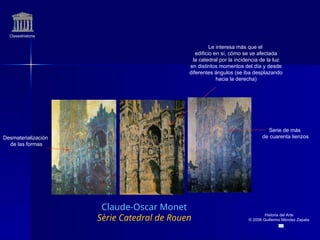 Claseshistoria
Historia del Arte
© 2006 Guillermo Méndez Zapata
Claude-Oscar Monet
Sèrie Catedral de Rouen
Serie de más
de cuarenta lienzos
Desmaterialización
de las formas
Le interesa más que el
edificio en sí, cómo se ve afectada
la catedral por la incidencia de la luz
en distintos momentos del día y desde
diferentes ángulos (se iba desplazando
hacia la derecha)
 