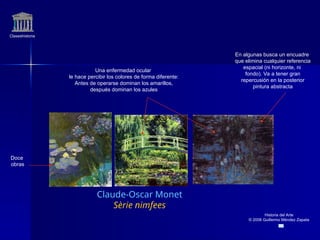 Claseshistoria
Historia del Arte
© 2006 Guillermo Méndez Zapata
Claude-Oscar Monet
Sèrie nimfees
En algunas busca un encuadre
que elimina cualquier referencia
espacial (ni horizonte, ni
fondo). Va a tener gran
repercusión en la posterior
pintura abstracta
Doce
obras
Una enfermedad ocular
le hace percibir los colores de forma diferente:
Antes de operarse dominan los amarillos,
después dominan los azules
 