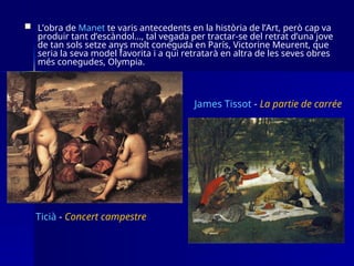  L’obra de Manet te varis antecedents en la història de l’Art, però cap va
produir tant d’escàndol…, tal vegada per tractar-se del retrat d’una jove
de tan sols setze anys molt coneguda en París, Victorine Meurent, que
seria la seva model favorita i a qui retratarà en altra de les seves obres
més conegudes, Olympia.
James Tissot - La partie de carrée
Ticià - Concert campestre
 