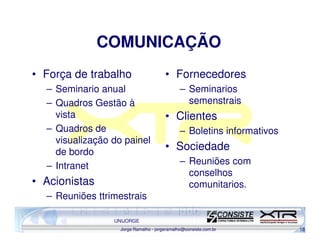 COMUNICAÇÃO
• Força de trabalho                    • Fornecedores
  – Seminario anual                           – Seminarios
  – Quadros Gestão à                            semenstrais
    vista                              • Clientes
  – Quadros de                                – Boletins informativos
    visualização do painel
    de bordo
                                       • Sociedade
  – Intranet                                  – Reuniões com
                                                conselhos
• Acionistas                                    comunitarios.
  – Reuniões ttrimestrais

                 UNIJORGE
                   Jorge Ramalho - jorgeramalho@consiste.com.br         18
 