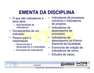 EMENTA DA DISCIPLINA
• O que são indicadores e                    • Indicadores de processos
  seus tipos                                   rotineiros x Indicadores
   – Aplicabilidade de                         de projetos.
     indicadores                             • Indicadores de
• Componentes de um                            desempenho de
  indicador                                    processos.
• Passos para a                              • Indicadores de
  implantação                                  desempenho no Prêmio
   – Gerenciando o                             Nacional da Qualidade.
     desempenho e a estratégia               • Exercícios de criação de
   – Exemplos de indicadores                   indicadores de rotina.
                                             • Estudos de casos.


                     UNIJORGE
                         Jorge Ramalho - jorgeramalho@consiste.com.br     2
 