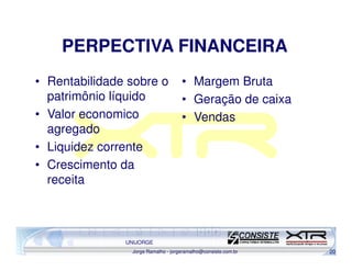 PERPECTIVA FINANCEIRA
• Rentabilidade sobre o             • Margem Bruta
  patrimônio líquido                • Geração de caixa
• Valor economico                   • Vendas
  agregado
• Liquidez corrente
• Crescimento da
  receita



               UNIJORGE
                Jorge Ramalho - jorgeramalho@consiste.com.br   20
 