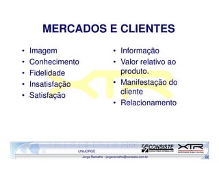 MERCADOS E CLIENTES
•   Imagem                             • Informação
•   Conhecimento                       • Valor relativo ao
•   Fidelidade                           produto.
•   Insatisfação                       • Manifestação do
•   Satisfação                           cliente
                                       • Relacionamento




               UNIJORGE
                   Jorge Ramalho - jorgeramalho@consiste.com.br   22
 
