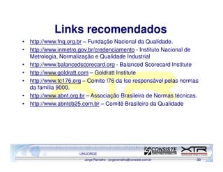 Links recomendados
• http://www.fnq.org.br – Fundação Nacional da Qualidade.
• http://www.inmetro.gov.br/credenciamento - Instituto Nacional de
  Metrologia, Normalização e Qualidade Industrial
• http://www.balancedscorecard.org - Balanced Scorecard Institute
• http://www.goldratt.com – Goldratt Institute
• http://www.tc176.org – Comite !76 da Iso responsável pelas normas
  da familia 9000.
• http://www.abnt.org.br – Associação Brasileira de Normas técnicas.
• http://www.abntcb25.com.br – Comitê Brasileiro da Qualidade




                      UNIJORGE
                        Jorge Ramalho - jorgeramalho@consiste.com.br   30
 