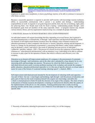 Human Resources Prof. Syamsir Abduh
                         STRATEGY OF PERMANENT EDUCATION OF HUMAN RESOURCES
                         Najdeska, Katerina Angelevska, PhD; Rakichevikj, Gabriela. Faculty of Tourism and Hospitality
                         Management in Opatija. Biennial International Congress. Tourism & Hospitality Industry (2010):
                         712-716.
employees to speak more morphemes, to know psychology tourists, to be able to continue to increase to
offer better services.

Because a successful operation is requisite to provide staff touristic with knowledge tourism technical,
ability to successfully communicate with ( person ) on another and feelings / understanding
responsibilities at work. Is requisite to set goals long-term and the short, but also to kembang; right a plan
for achieving them / her. People must work for fixed a feeling / understanding people through / until
development goals from all members of the unity especially where / if program tourism may disturb
various interest. Hence, activity organisatoris need covering vice; example all groups interested.

1. STRATEGIC elements for HUMAN RESOURCE EDUCATION PERMANENT

An individual manner will acquire knowledge that they depending on several factors, but in general it
exercised spontaneously or sistimatically, or through / until experience and theoretical education system.
An element of self-improvement human resources have the strategic value of human resources for
education permanent is where companies who devises is: lessons, education, training and development. A
lesson is a change for the permanent or permanent ), concerning individuals ( under certain conditions
may be declared, ( which ) and which is the result of; teknologi previous activity of individual ',
( gibberish / putridity, radojnic, 1995 ). The process of a lesson involves the expansion of knowledge that
continues as / when practical and theoretical, with an intention ( over ) individuals to be able to continue
to increase to play a part for the operation of better, that which is effective and efficient ( over ) the
company.

Education as an element self-improvement employees of a company is the procurement of systematic
knowledge of through / until institutions, and on the other side is attended by a base densely for its very
interesting skills and knowledge into practice. The process by which the field of education ( over )
individual ailowed more easily overcome problems meeting in the workplace and outside the company. '
public education, education professional especially in ( in ) the area of specific ailowed, or at least make it
easier for some of the format of vocational training; teknologi specif ', ( chukich, 2004 ).


Self-improvement individual personal attended by the development of; teknologi skills and capacities.
Any part of them / her one / a man begets and kembang; right through / until the process of education, and
parts; part of what was the result of prakasa himself who acquire new knowledge, and skills who
( which ) a learned person to better fit inside the structure of an organ of the company. The chain of last is
in the process of human resources development, is training or instruction for directly affect the quality of
the implementation of the job in ( in ) the company. Training professional who is really involving
planning sensible and the study systematic ( over ) behavior of an individual in ( in ) doing / held upon
specific tasks

.




2. Necessity of education; teknologi hr permanent in conviviality ( in ) of the company



@Seno Hartono 1163620078           3
 