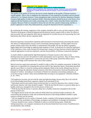 Human Resources Prof. Syamsir Abduh
                         STRATEGY OF PERMANENT EDUCATION OF HUMAN RESOURCES
                         Najdeska, Katerina Angelevska, PhD; Rakichevikj, Gabriela. Faculty of Tourism and Hospitality
                         Management in Opatija. Biennial International Congress. Tourism & Hospitality Industry (2010):
                         712-716.
The quality of the quality of services; the service mostly depends on the quality of human resources
twined together. That is why to emphasize the importance of care required in accordance and investment
sufficient in ( in ) human resources. Team management make a decision for election; teknologi of human
resources high quality in order to promote further. Particular attention should be given to the choice of an
employee the best business conviviality, presenting who ( which ) really mean they hired to attend the
company. Because of that it is essential to choose the one who has a positive thing energy and have a
positive approach to work ( they think positively, not just for themselves but for corporations ).


By monitoring the training, employees of the company should be able to carry out their respective skills.
Therefore the program it should be planned and the practical need to acquire skills to allow for effective
and successful. the most important skills that are important for (a) [the] success do (concerning) the work
had priority then follow the less important skills.


Practical experience increased/kan reputation and/assessment of maximum load (concerning the) trainer.
The choice of implementation success coach (concerning) training program. All that ought to have by
potens coaches need to have the ability to communicate with people, but also the ability to properly
[apply/apply] their knowledge by applying high standards of work. It should also be noted the importance
of the experience of the coach, because [it] increase/kan's chances [of ttg;] elections [which] right [of ttg;]
methods appropriate to motivate employees, and also the possibility of reference to practical examples.

A coach's ability to understand the high berkompetensi of human resources who work on (in)
[feeling/sense] are real, have the patience to listen and properly react to questions. They are these ranting
visionaries, has skills organisatoris, oversees the activities of the group, learned the fallacy and so
produce knowledge used to promote the work of their students.

Special exercises supervisory personnel is needed in order to allow for complete assessment. In detail, the
supervisor is responsible for evaluating the sections staff [of ttg;] aktip their duties. Particularly described
specific area if there is a need for training and development, based on the results obtained may be (is) is
planning to change the operation; human resources in the form of promotion, dismissal/dissolution and
transport of workers. According to investment in Nikolić (in) education (concerning) employees, on
[over] the average is about 5 times more profitable than investing in (in) equipment. Therefore (Nikolić.
et. Al., 1997):

*All employees can learn, but not with the same get/right knowledge, because they like to do with the
level of knowledge [main/first], capacities, degree level and speed of rote.
* Individuals must be motivated to learn (aware that there is a need for education, have a desire to learn
and become familiar with what should be taught). * With the fact that the lesson is a process aktip, have a
healthy mind more entangled in the (in) the process of [her] own
* With the fact that the lesson is a process aktip, have a healthy mind more entangled in the (in) the
process of [her] own.
* the biggest success in the (in) class achieved while [who] was carried out under an advisory. Do
(concerning) the prospective study and accelerate the process of providing feedback (whether is quite
extensive and the way the lesson).
 * [It] was taught the use of a variety of manuals, books, computer [who] program packages and others *
is the time for the assimilation of knowledge, acceptance and confidence in earnings (in) utilization.
* Lessons should be more variety of Methods in order to avoid the boring nature. Inside [the
feeling/sense] that, even computer simulations do not become bored from time to time if modified and is
not attached by other methods.

@Seno Hartono 1163620078           4
 