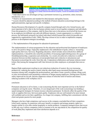 Human Resources Prof. Syamsir Abduh
                         STRATEGY OF PERMANENT EDUCATION OF HUMAN RESOURCES
                         Najdeska, Katerina Angelevska, PhD; Rakichevikj, Gabriela. Faculty of Tourism and Hospitality
                         Management in Opatija. Biennial International Congress. Tourism & Hospitality Industry (2010):
                         712-716.
 * Individual need to see advantages [of ttg;] a permanent increase (e.g. promotion, salary increase,
introduction, etc.).
 * Need to set measurements and standard for [the] dynamic and quality lessons.
* Lessons should be adjusted according to the method of honest education (concerning) belongs to the
applicants/peminta, [age/age] and specific workplace.

Human Resources Development of a specific company hosted through until a few format/lessons, and
most important of all is that in the (in) human scholars need to invest together companies and individuals.
From the perspective of the company, shall be those that were in the process involved all the lessons can
be an employee (in) different way and with different intensity. Lesson organisatoris is a collective
process, but held purely primarily [as/when] individual [which] learned that which [is] possible and
supported by organizations (Cukic, 2004). Develop a lesson in (in) in order to implement company
policies or development strategies accordingly.

3. The implementation of the program for education hr permanent

The implementation of various programmes for the education and professional development of employees
to strive for positive things. Especially emphasized is the embodiment of goals, [who] i.e. increasing;
right quality [Services; Services]. Regarding education, which includes street (which) have different
implementations, it should be also noted the possibility of increasing (right) [feeling/sense of] a group of
friendship/partnership, cooperation and scholarship. As a result, [it] achieved a reduction in conflict
situations between [a] [the] employees at [one/people] hand and a reduction in absenteeism and
fluctuation (concerning) the work, from that side. Cooperation/collaboration and human relations noted
[when; like] among the management staff, then between [a] other employees or principals that soon as
well.

Rapture/High employment resulting in cost reductions (reduction of wastes), the ever-increasing
productivity, reducing the need to control what the other hand causes increased [feeling/sense] self-
assurance among staff, strengthen the professionalism, and others Create a positive climate, things work
or relax environmental work permitting a reduction of fatigue among employees, [feeling/sense of] [the]
safety improved on (in) job, and also suppresses release of relief;the relief of tension and release;
reducing accidents in the workplace (in) it.

conclusion

Permanent education in all its forms, is one (concerning the) the most important activity in the field of
companies serving the sector. Therefore, it is an integral part of the work (concerning) was building a
squad managerial strategies for human resource education permanent. So directly affect the quality of the
work or supplies [Services; Services] peak quality. Employees who are well trained to be more trained;
self-confident and on (in) their capabilities, live longer (in) company, fulfilling their commitment with the
client and greater passion be more people

Managers who have high competence and success in the company concluded that all their competitors
[who] easily copying, in connection with asset, benefit, to organize and arrange property rights in a
manner similar to even offer similar hospitality or similar products. Competent managers know that invest
in HR only way it allows companies [who] is constant to be one step ahead of; the competition for quality
of work [that] they implement and client satisfaction depends on it.


References

@Seno Hartono 1163620078           5
 