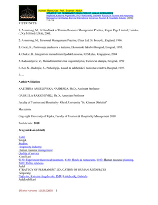 Human Resources Prof. Syamsir Abduh
                        STRATEGY OF PERMANENT EDUCATION OF HUMAN RESOURCES
                        Najdeska, Katerina Angelevska, PhD; Rakichevikj, Gabriela. Faculty of Tourism and Hospitality
                        Management in Opatija. Biennial International Congress. Tourism & Hospitality Industry (2010):
                        712-716.
REFERENCES

1. Armstrong, M., A Handbook of Human Resource Management Practice, Kogan Page Limited, London
(UK), Milford (USA), 2001.

2. Armstrong, M., Personnel Management Practise, Clays Ltd, St. Ives plc., England, 1996.

3. Cacic, K., Poslovanje preduzeca u turizmu, Ekonomski fakultet Beograd, Beograd, 1995.

4. Chukic, B., Integrativni menadzment ljudskih resursa, ICIM plus, Kragujevac, 2004

5. Radosavljevic, Z., Menadzment turizma i ugostiteljstva, Turisticka stampa, Beograd, 1992

6. Rot, N., Radonjic, S., Psihologija, Zavod za udzbenike i nastavna sredstva, Beograd, 1995.

7. ...

AuthorAffiliation

KATERINA ANGELEVSKA NAJDESKA, Ph.D., Assistant Professor

GABRIELA RAKICHEVIKJ, Ph.D., Associate Professor

Faculty of Tourism and Hospitality, Ohrid, University "St. Kliment Ohridski"

Macedonia

Copyright University of Rijeka, Faculty of Tourism & Hospitality Management 2010

Jumlah kata: 2018

Pengindeksan (detail)

Kutip
Subjek
Studies;
Hospitality industry;
Human resource management;
Quality of service
Klasifikasi
9130: Experiment/theoretical treatment, 8380: Hotels & restaurants, 6100: Human resource planning,
2400: Public relations
Judul
STRATEGY OF PERMANENT EDUCATION OF HUMAN RESOURCES
Pengarang
Najdeska, Katerina Angelevska, PhD; Rakichevikj, Gabriela
Judul publikasi


@Seno Hartono 1163620078          6
 