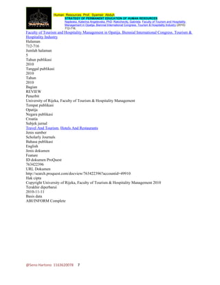 Human Resources Prof. Syamsir Abduh
                       STRATEGY OF PERMANENT EDUCATION OF HUMAN RESOURCES
                       Najdeska, Katerina Angelevska, PhD; Rakichevikj, Gabriela. Faculty of Tourism and Hospitality
                       Management in Opatija. Biennial International Congress. Tourism & Hospitality Industry (2010):
                       712-716.
Faculty of Tourism and Hospitality Management in Opatija. Biennial International Congress. Tourism &
Hospitality Industry
Halaman
712-716
Jumlah halaman
5
Tahun publikasi
2010
Tanggal publikasi
2010
Tahun
2010
Bagian
REVIEW
Penerbit
University of Rijeka, Faculty of Tourism & Hospitality Management
Tempat publikasi
Opatija
Negara publikasi
Croatia
Subjek jurnal
Travel And Tourism, Hotels And Restaurants
Jenis sumber
Scholarly Journals
Bahasa publikasi
English
Jenis dokumen
Feature
ID dokumen ProQuest
763422396
URL Dokumen
http://search.proquest.com/docview/763422396?accountid=49910
Hak cipta
Copyright University of Rijeka, Faculty of Tourism & Hospitality Management 2010
Terakhir diperbarui
2010-11-11
Basis data
ABI/INFORM Complete




@Seno Hartono 1163620078         7
 