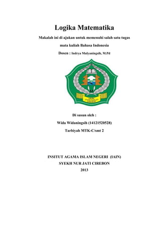 Logika Matematika
Makalah ini di ajukan untuk memenuhi salah satu tugas
mata kuliah Bahasa Indonesia
Dosen : Indrya Mulyaningsih, M.Pd
Di susun oleh :
Wida Widaningsih (14121520528)
Tarbiyah MTK-C/smt 2
INSITUT AGAMA ISLAM NEGERI (IAIN)
SYEKH NUR JATI CIREBON
2013
 