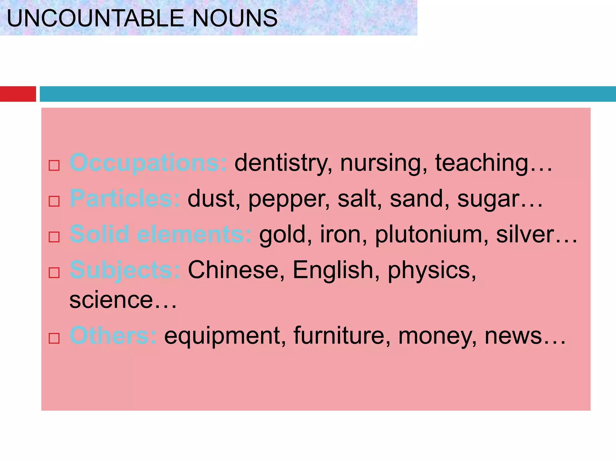  Occupations: dentistry, nursing, teaching…
 Particles: dust, pepper, salt, sand, sugar…
 Solid elements: gold, iron, plutonium, silver…
 Subjects: Chinese, English, physics,
science…
 Others: equipment, furniture, money, news…
UNCOUNTABLE NOUNS
 