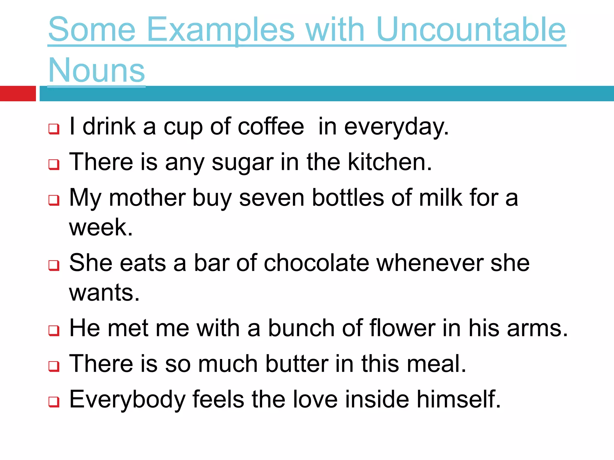 Some Examples with Uncountable
Nouns
 I drink a cup of coffee in everyday.
 There is any sugar in the kitchen.
 My mother buy seven bottles of milk for a
week.
 She eats a bar of chocolate whenever she
wants.
 He met me with a bunch of flower in his arms.
 There is so much butter in this meal.
 Everybody feels the love inside himself.
 