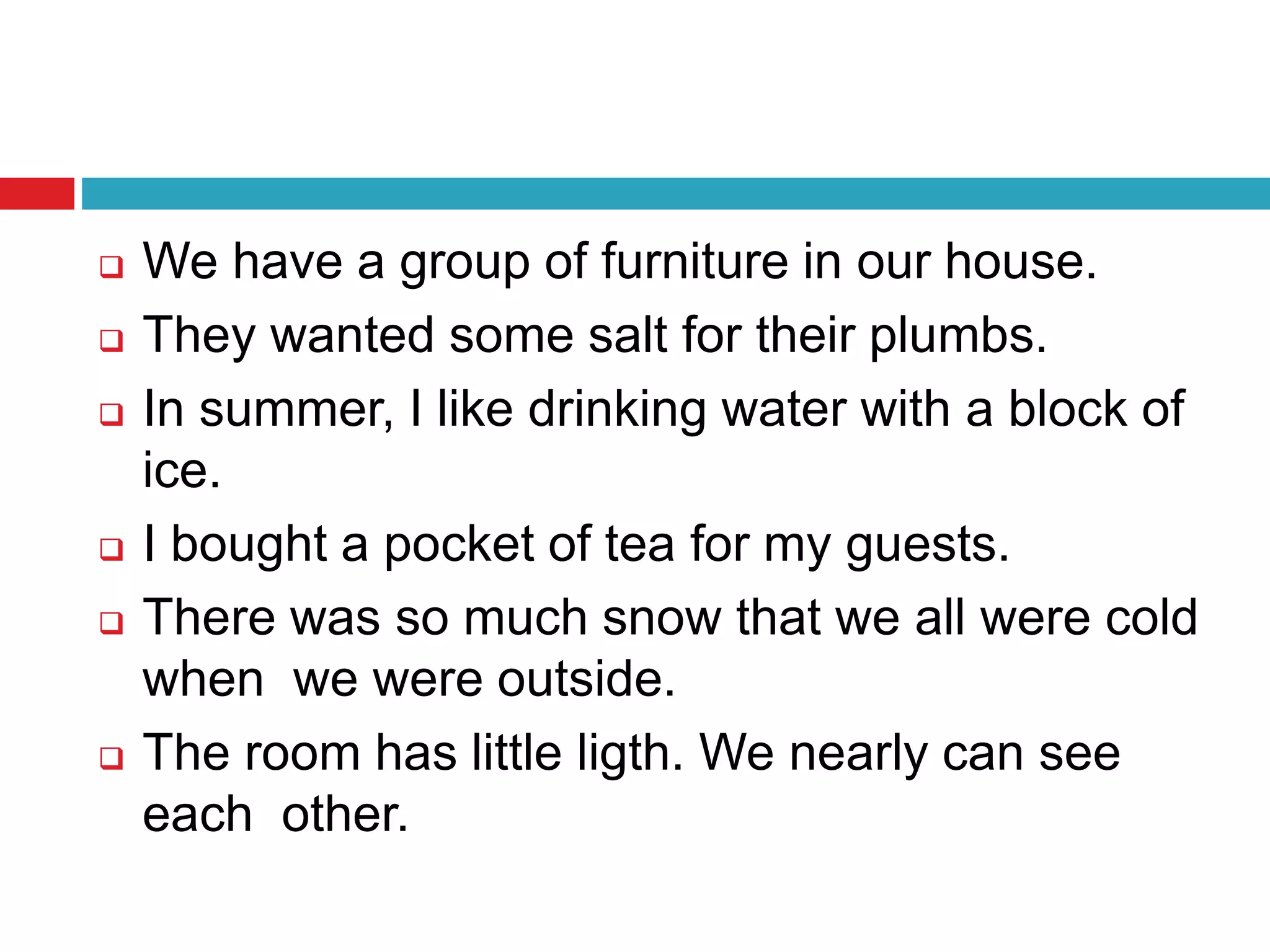  We have a group of furniture in our house.
 They wanted some salt for their plumbs.
 In summer, I like drinking water with a block of
ice.
 I bought a pocket of tea for my guests.
 There was so much snow that we all were cold
when we were outside.
 The room has little ligth. We nearly can see
each other.
 